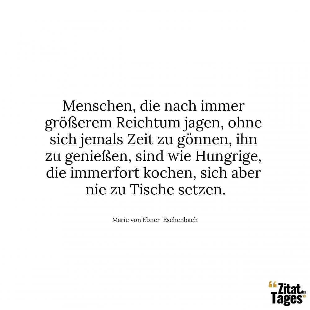 Menschen, die nach immer größerem Reichtum jagen, ohne sich jemals Zeit zu gönnen, ihn zu genießen, sind wie Hungrige, die immerfort kochen, sich aber nie zu Tische setzen. - Marie von Ebner-Eschenbach