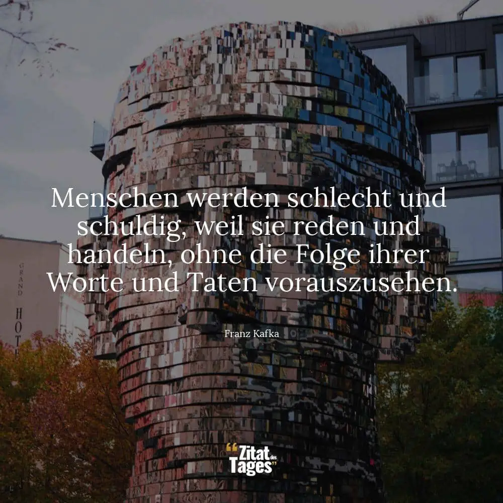 Menschen werden schlecht und schuldig, weil sie reden und handeln, ohne die Folge ihrer Worte und Taten vorauszusehen. - Franz Kafka