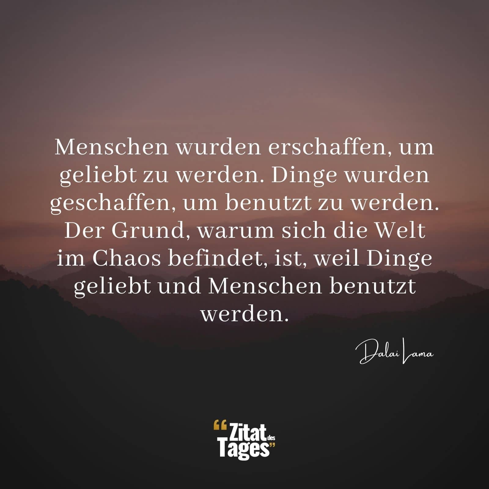 Menschen wurden erschaffen, um geliebt zu werden. Dinge wurden geschaffen, um benutzt zu werden. Der Grund, warum sich die Welt im Chaos befindet, ist, weil Dinge geliebt und Menschen benutzt werden. - Dalai Lama