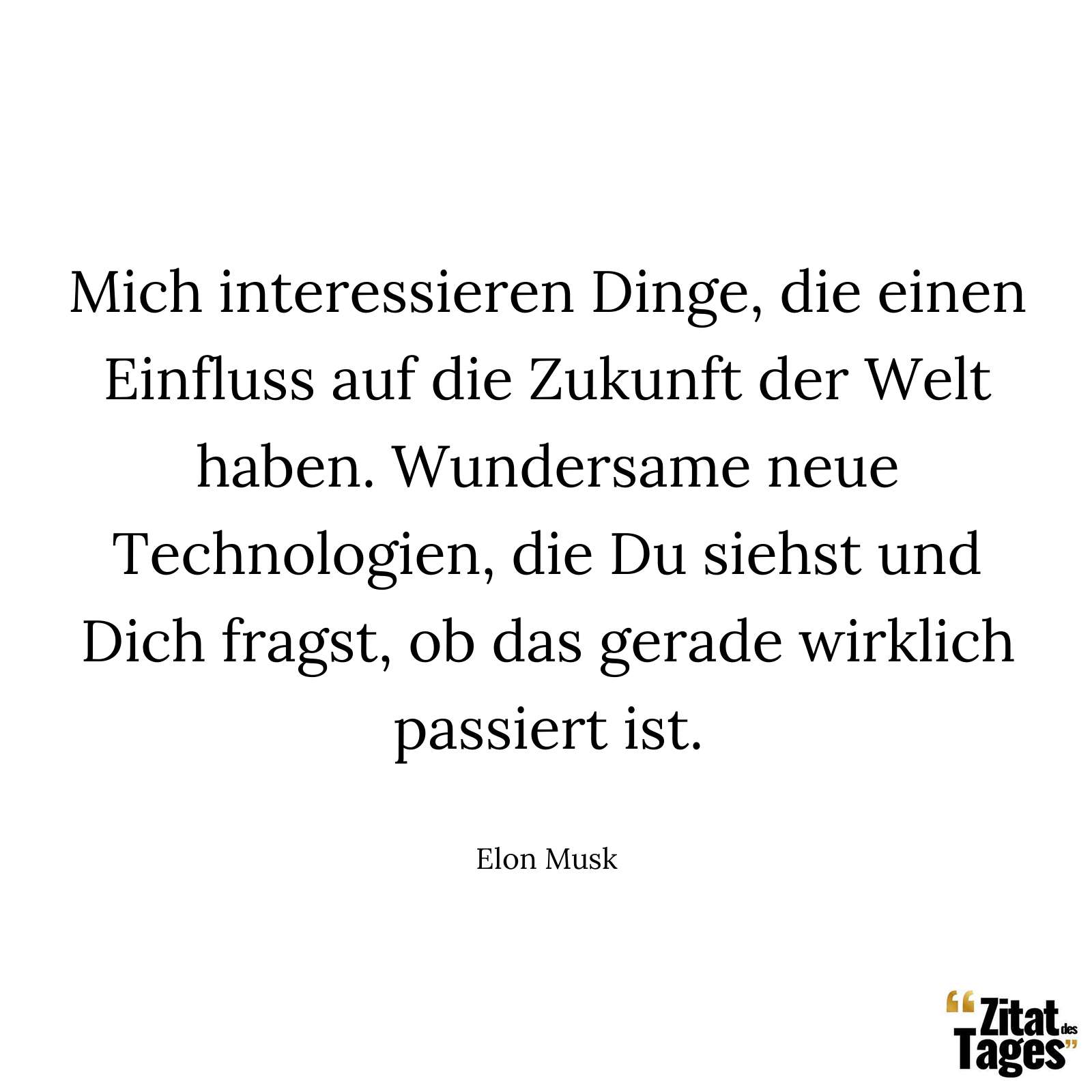 Mich interessieren Dinge, die einen Einfluss auf die Zukunft der Welt haben. Wundersame neue Technologien, die Du siehst und Dich fragst, ob das gerade wirklich passiert ist. - Elon Musk