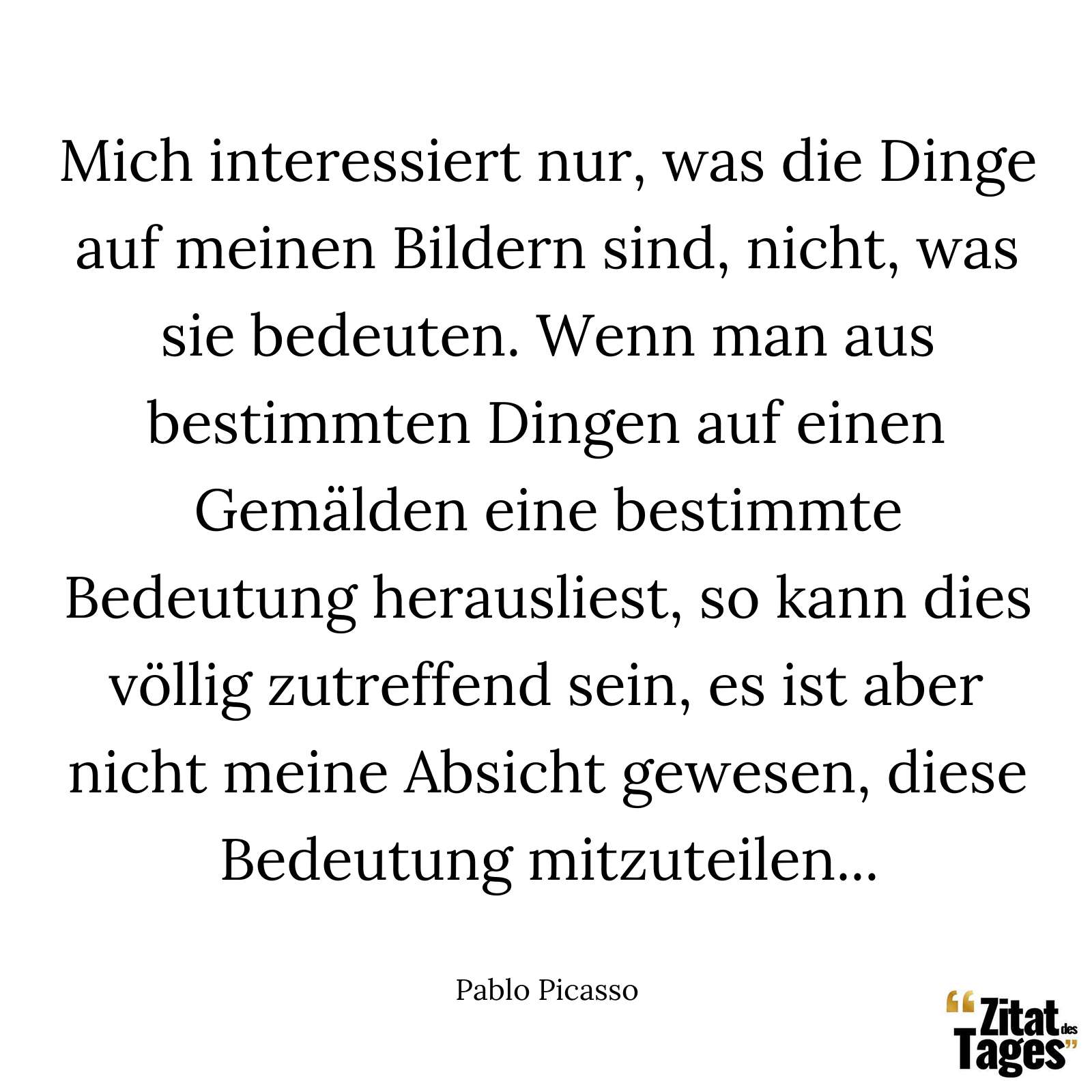 Mich interessiert nur, was die Dinge auf meinen Bildern sind, nicht, was sie bedeuten. Wenn man aus bestimmten Dingen auf einen Gemälden eine bestimmte Bedeutung herausliest, so kann dies völlig zutreffend sein, es ist aber nicht meine Absicht gewesen, diese Bedeutung mitzuteilen... - Pablo Picasso