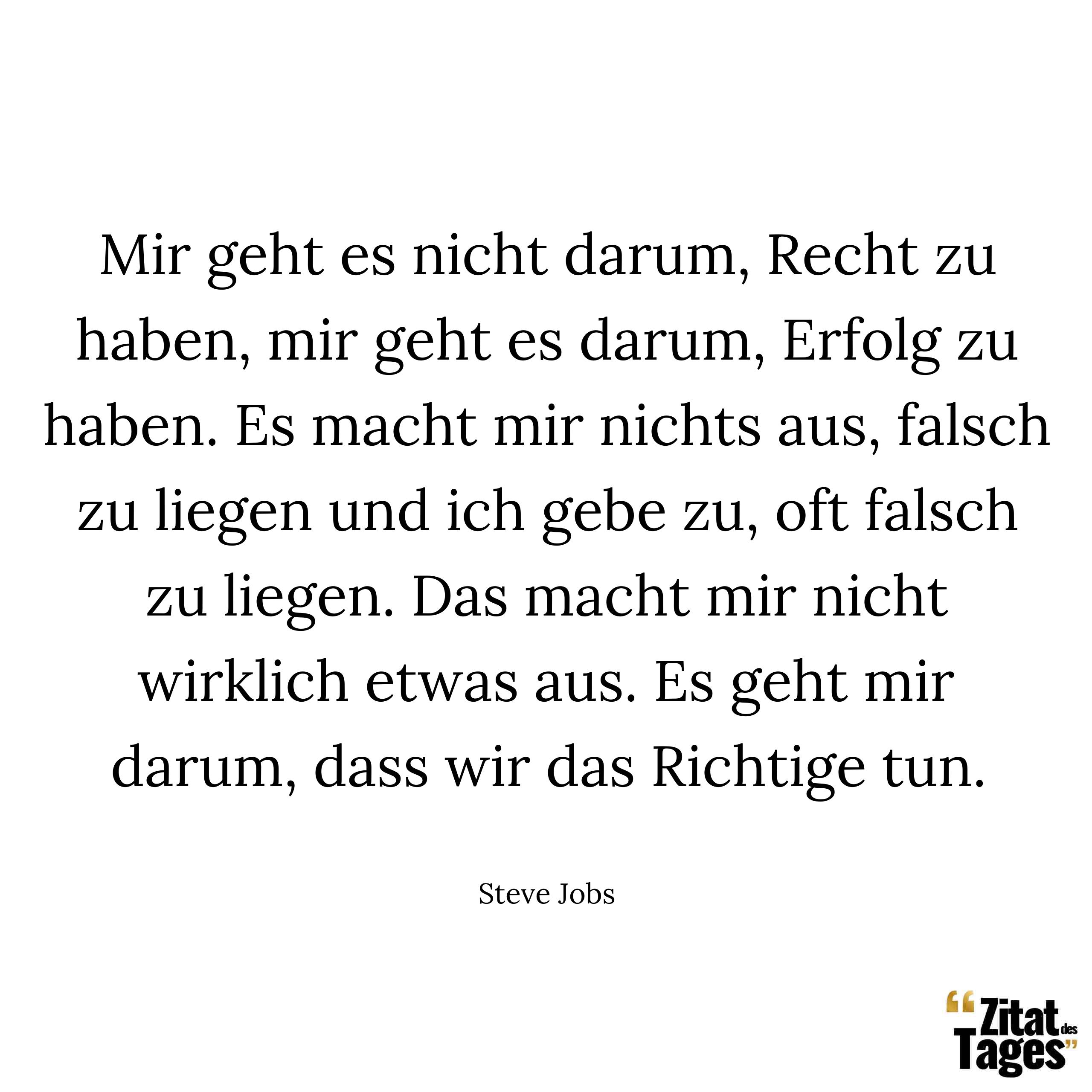 Mir geht es nicht darum, Recht zu haben, mir geht es darum, Erfolg zu haben. Es macht mir nichts aus, falsch zu liegen und ich gebe zu, oft falsch zu liegen. Das macht mir nicht wirklich etwas aus. Es geht mir darum, dass wir das Richtige tun. - Steve Jobs