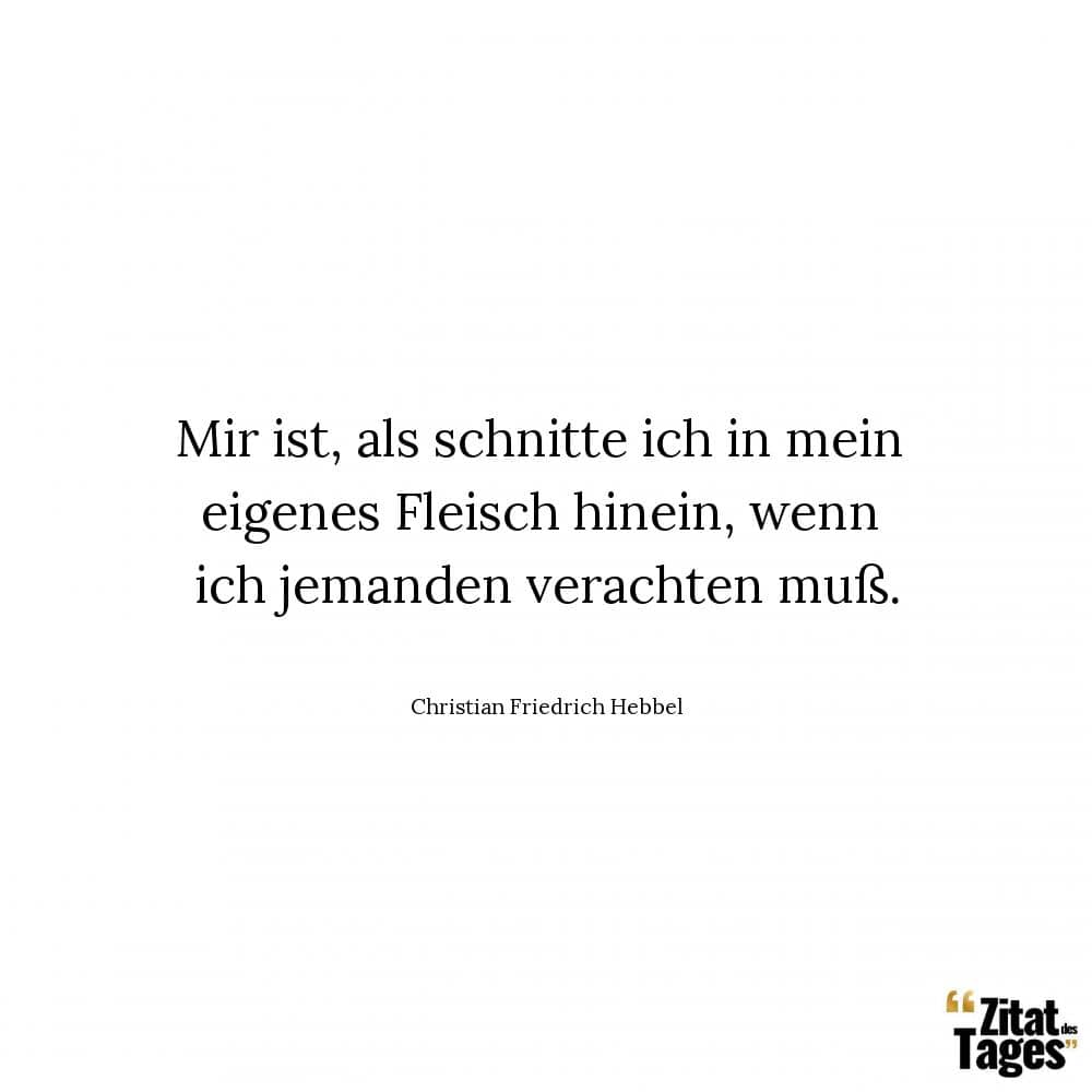 Mir ist, als schnitte ich in mein eigenes Fleisch hinein, wenn ich jemanden verachten muß. - Christian Friedrich Hebbel