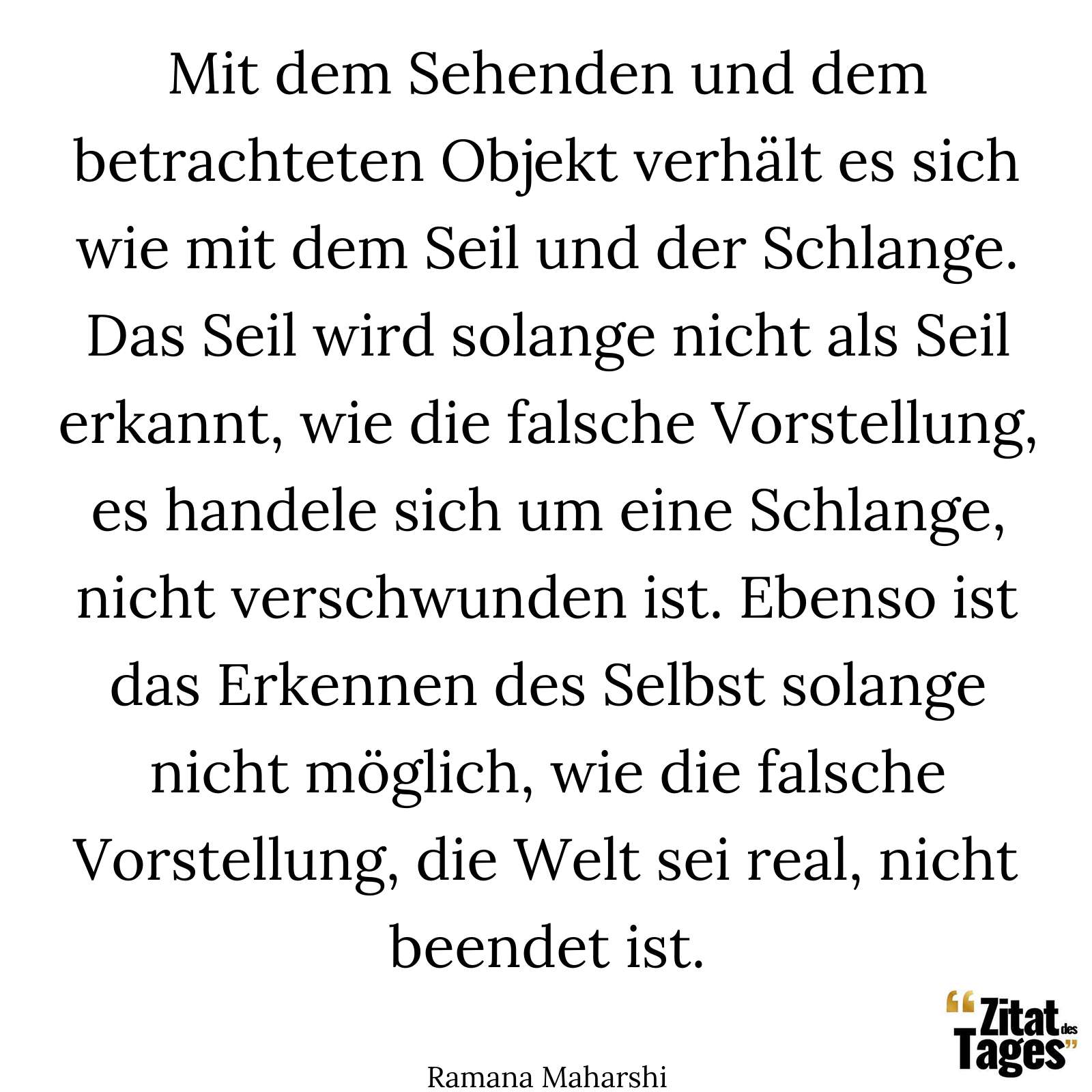 Mit dem Sehenden und dem betrachteten Objekt verhält es sich wie mit dem Seil und der Schlange. Das Seil wird solange nicht als Seil erkannt, wie die falsche Vorstellung, es handele sich um eine Schlange, nicht verschwunden ist. Ebenso ist das Erkennen des Selbst solange nicht möglich, wie die falsche Vorstellung, die Welt sei real, nicht beendet ist. - Ramana Maharshi