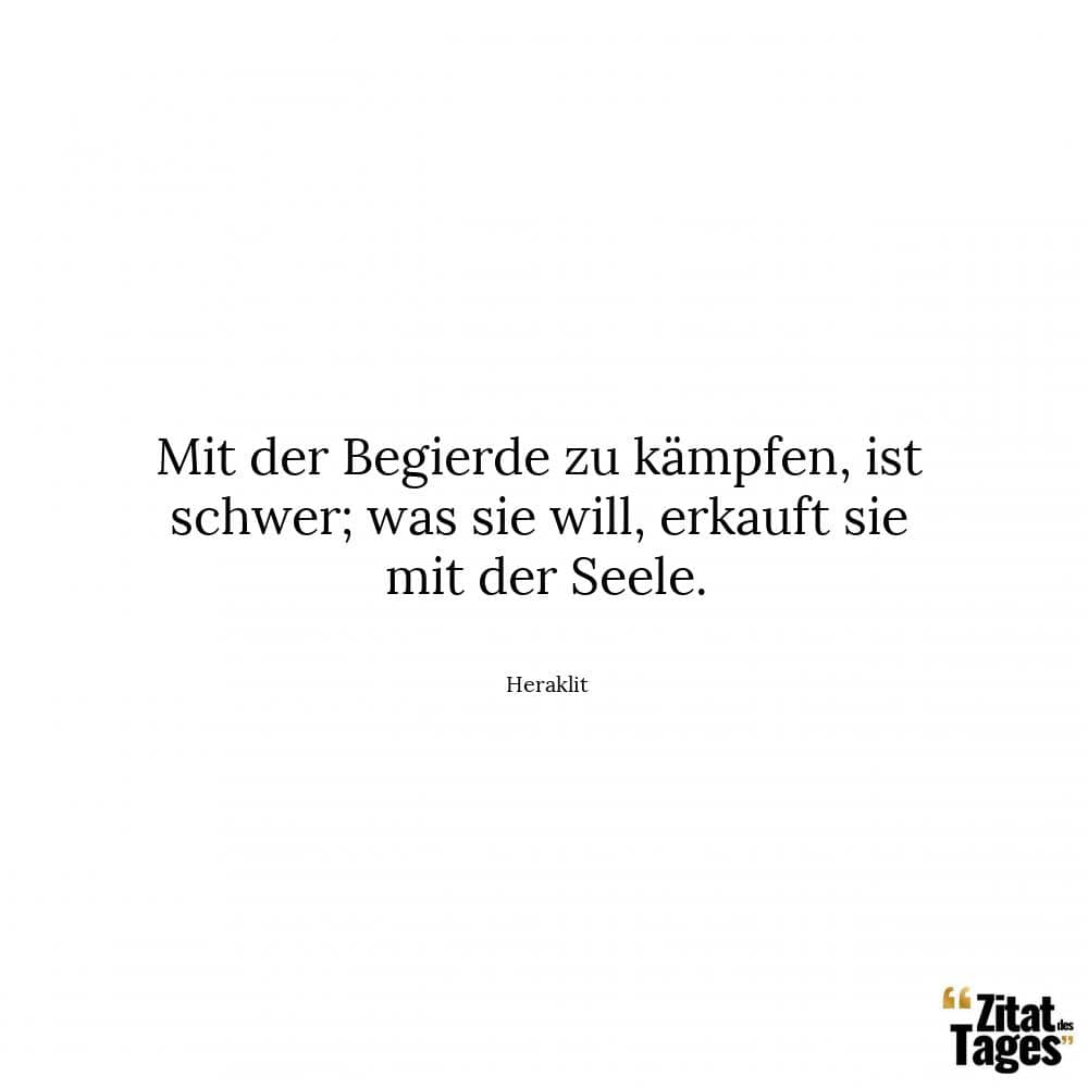 Mit der Begierde zu kämpfen, ist schwer; was sie will, erkauft sie mit der Seele. - Heraklit