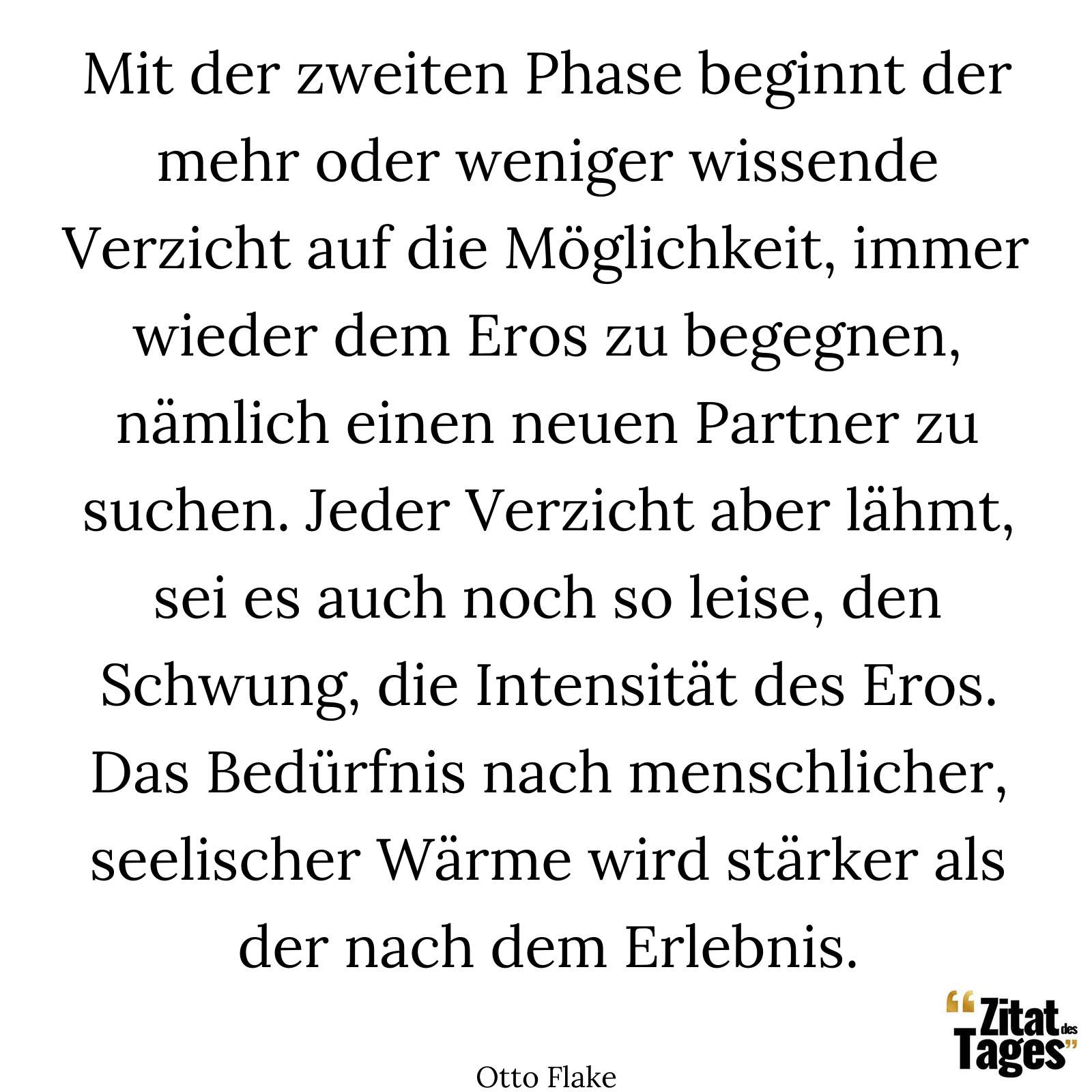 Mit der zweiten Phase beginnt der mehr oder weniger wissende Verzicht auf die Möglichkeit, immer wieder dem Eros zu begegnen, nämlich einen neuen Partner zu suchen. Jeder Verzicht aber lähmt, sei es auch noch so leise, den Schwung, die Intensität des Eros. Das Bedürfnis nach menschlicher, seelischer Wärme wird stärker als der nach dem Erlebnis. - Otto Flake