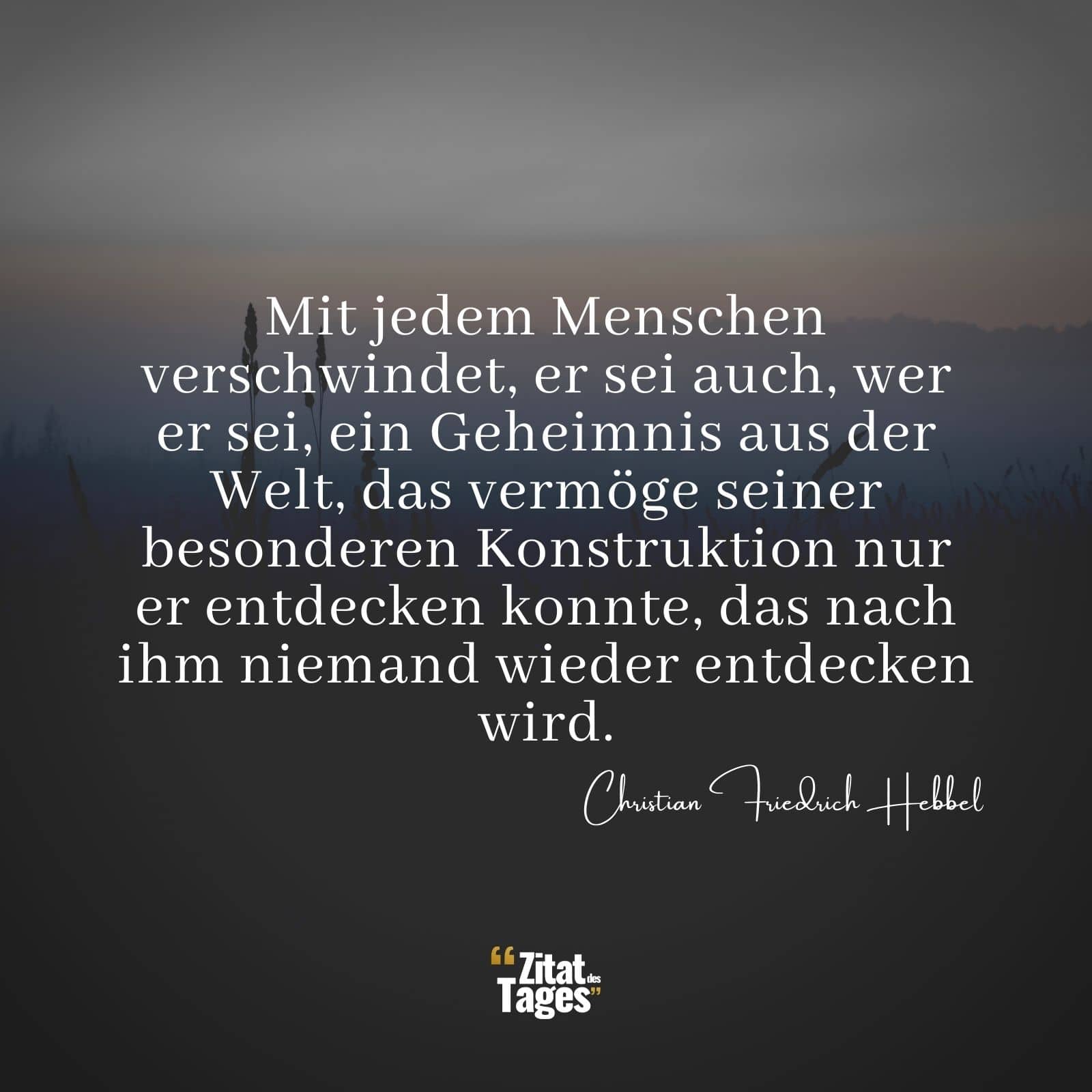 Mit jedem Menschen verschwindet, er sei auch, wer er sei, ein Geheimnis aus der Welt, das vermöge seiner besonderen Konstruktion nur er entdecken konnte, das nach ihm niemand wieder entdecken wird. - Christian Friedrich Hebbel