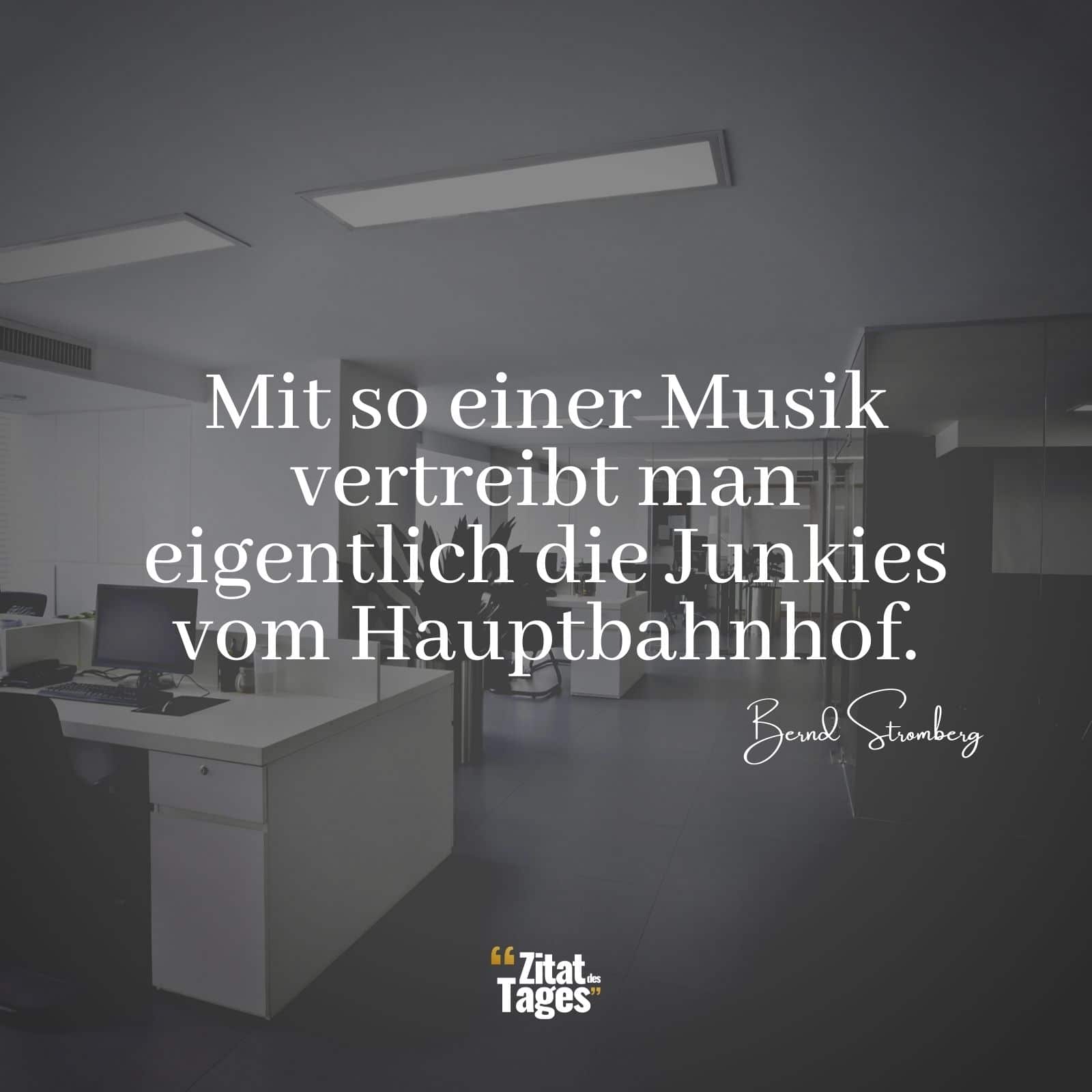 Mit so einer Musik vertreibt man eigentlich die Junkies vom Hauptbahnhof. - Bernd Stromberg