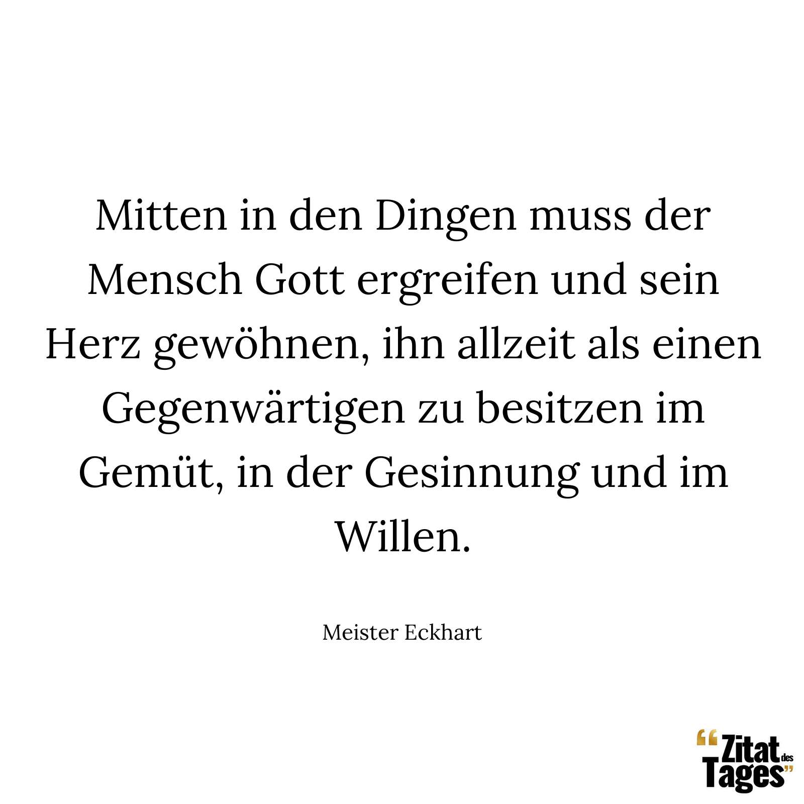 Mitten in den Dingen muss der Mensch Gott ergreifen und sein Herz gewöhnen, ihn allzeit als einen Gegenwärtigen zu besitzen im Gemüt, in der Gesinnung und im Willen. - Meister Eckhart