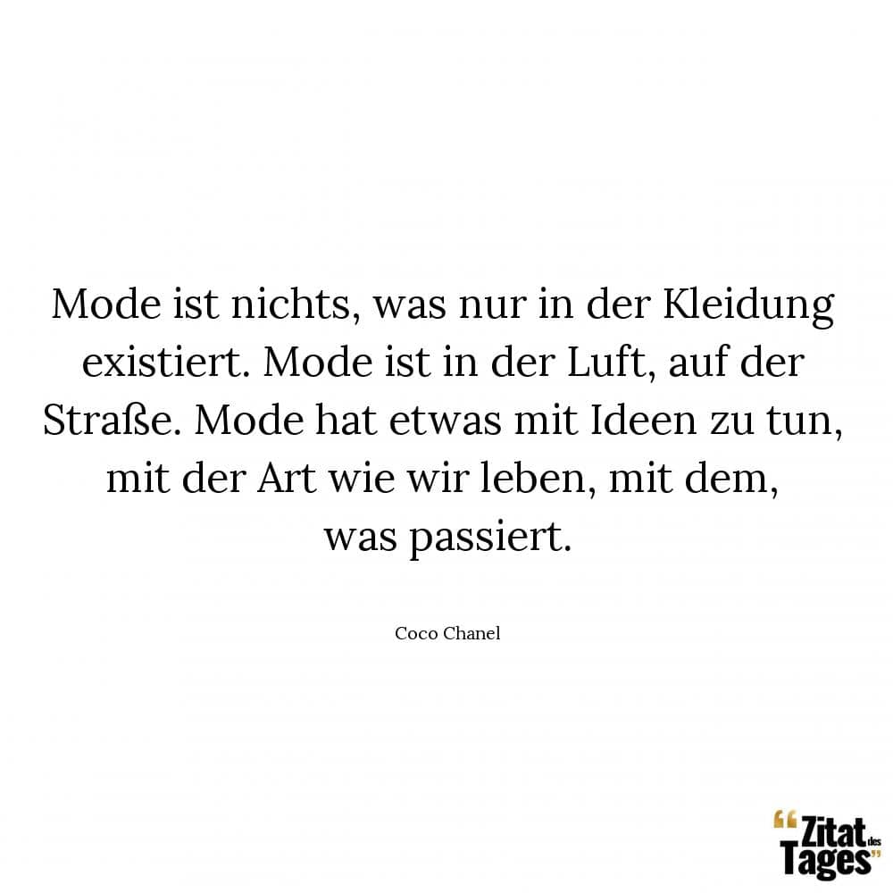 Mode ist nichts, was nur in der Kleidung existiert. Mode ist in der Luft, auf der Straße. Mode hat etwas mit Ideen zu tun, mit der Art wie wir leben, mit dem, was passiert. - Coco Chanel