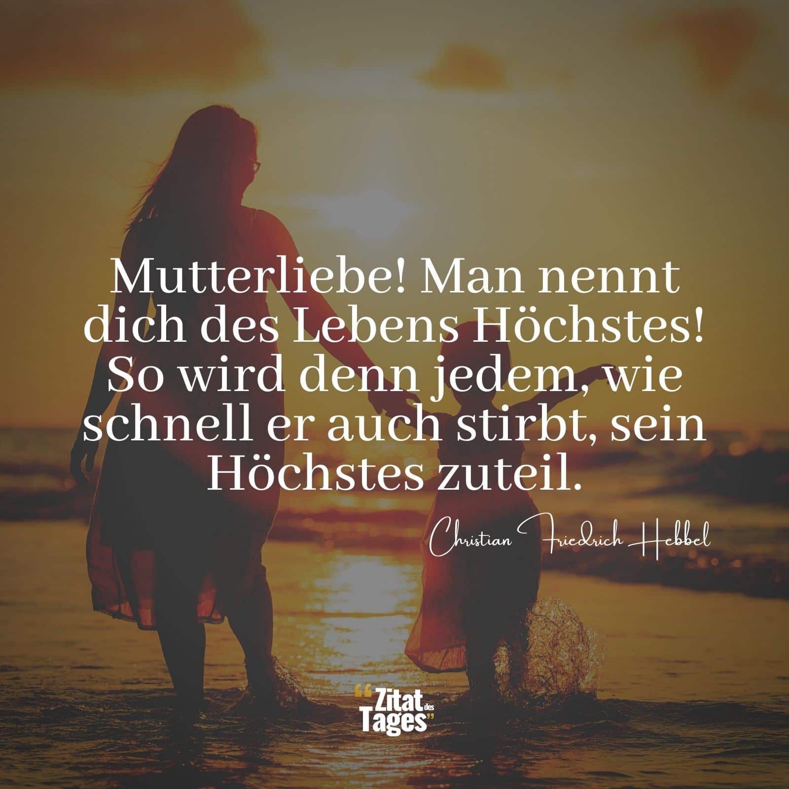 Mutterliebe! Man nennt dich des Lebens Höchstes! So wird denn jedem, wie schnell er auch stirbt, sein Höchstes zuteil. - Christian Friedrich Hebbel