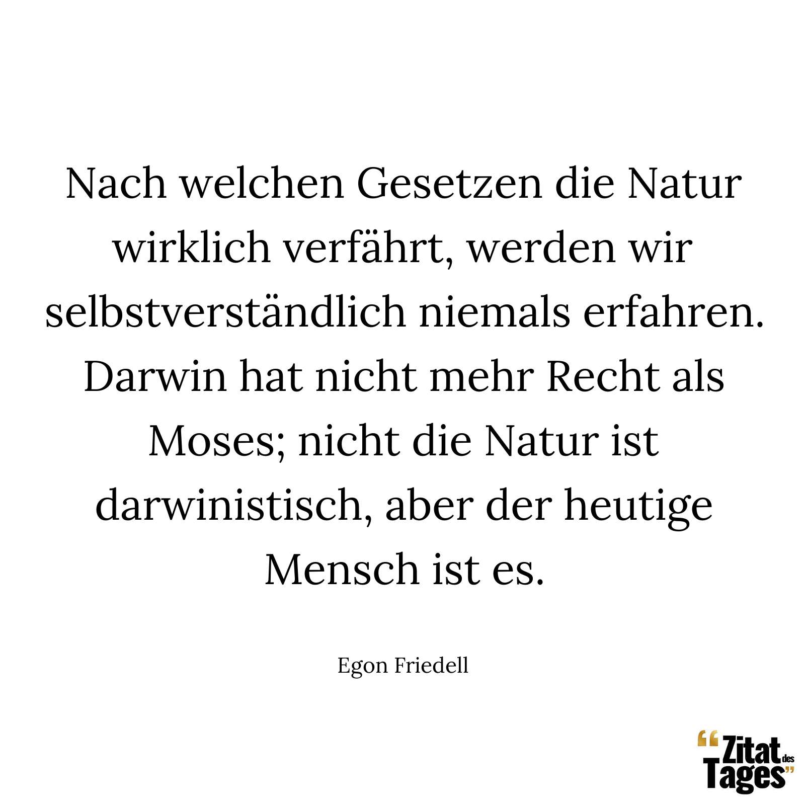 Nach welchen Gesetzen die Natur wirklich verfährt, werden wir selbstverständlich niemals erfahren. Darwin hat nicht mehr Recht als Moses; nicht die Natur ist darwinistisch, aber der heutige Mensch ist es. - Egon Friedell