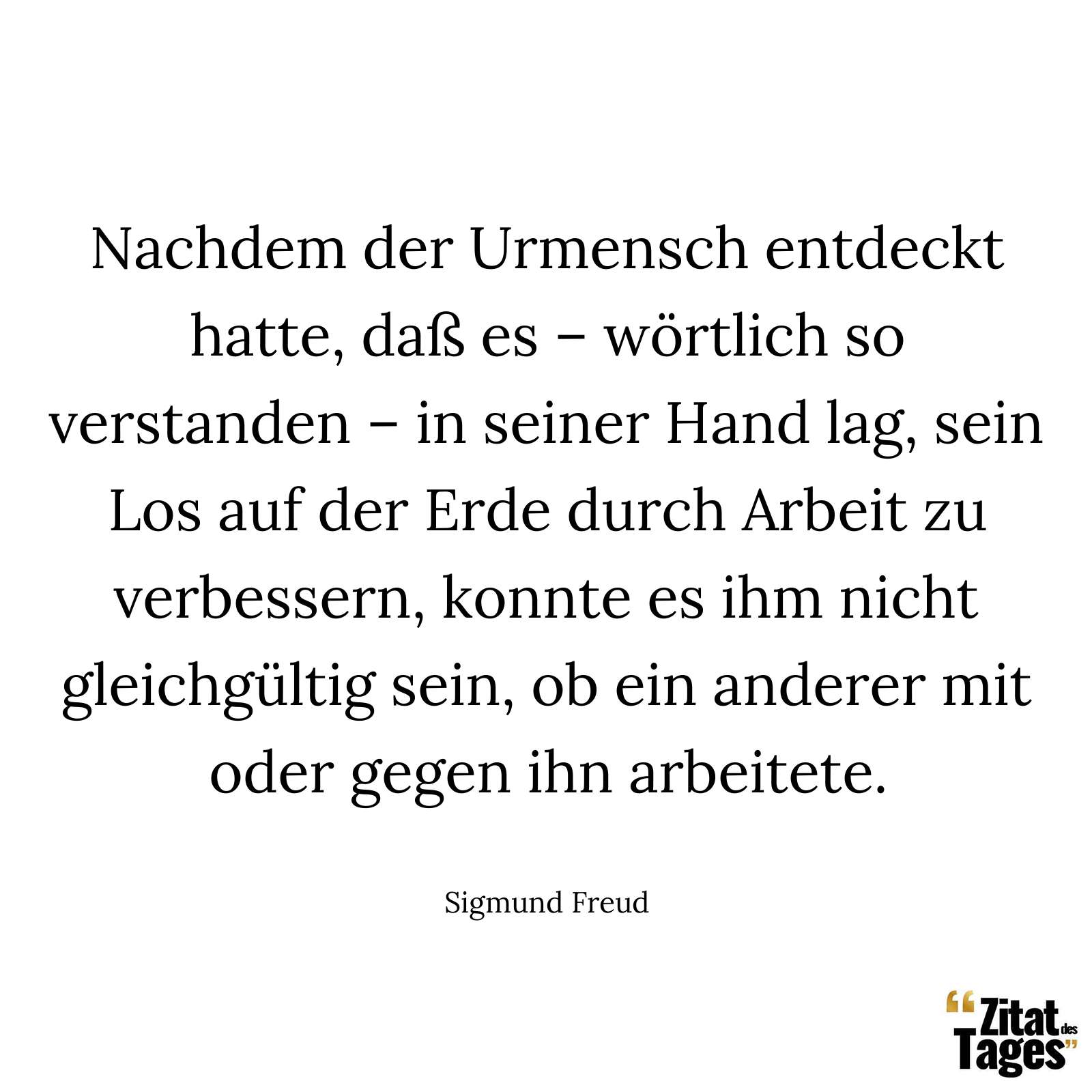 Nachdem der Urmensch entdeckt hatte, daß es – wörtlich so verstanden – in seiner Hand lag, sein Los auf der Erde durch Arbeit zu verbessern, konnte es ihm nicht gleichgültig sein, ob ein anderer mit oder gegen ihn arbeitete. - Sigmund Freud