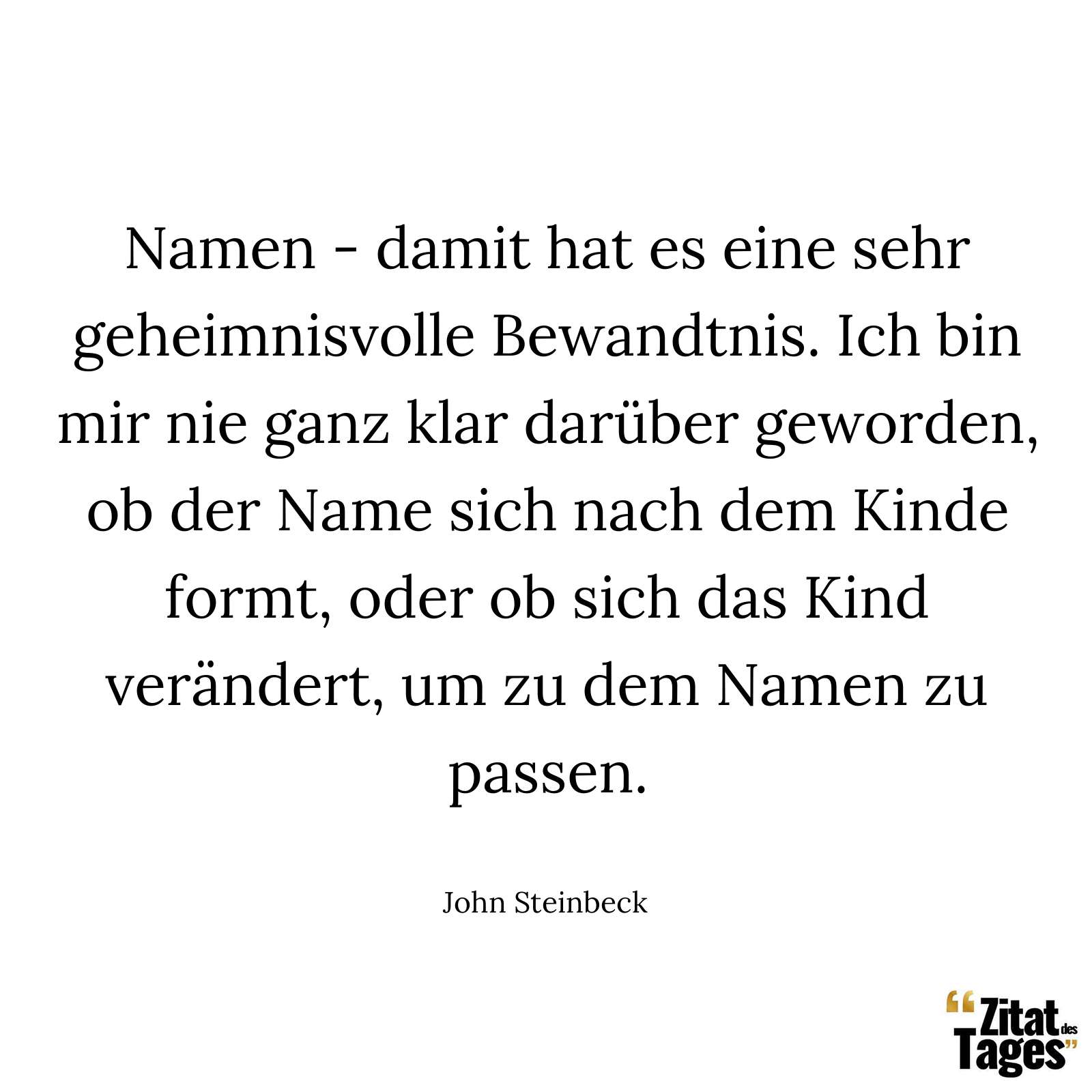 Namen - damit hat es eine sehr geheimnisvolle Bewandtnis. Ich bin mir nie ganz klar darüber geworden, ob der Name sich nach dem Kinde formt, oder ob sich das Kind verändert, um zu dem Namen zu passen. - John Steinbeck