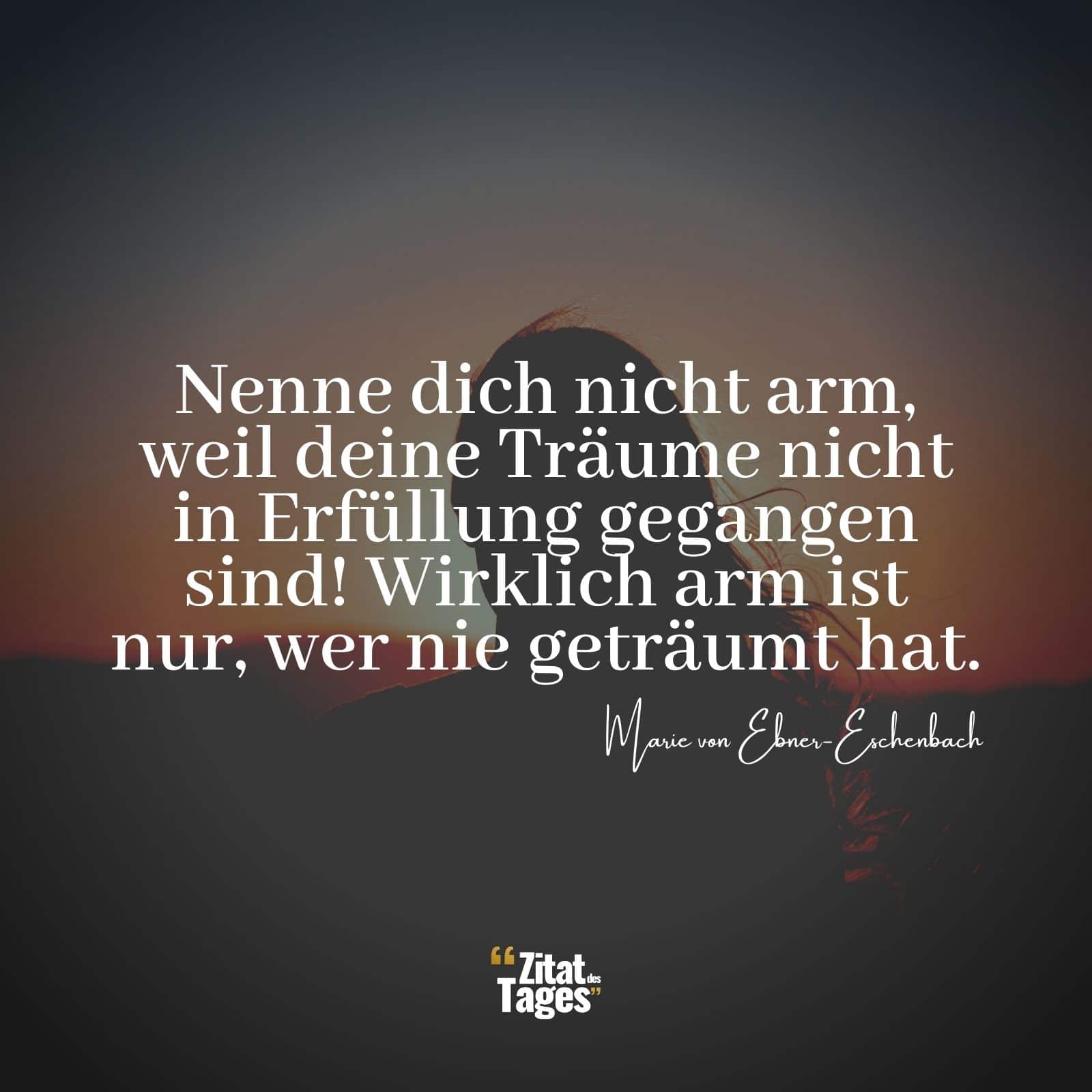 Nenne dich nicht arm, weil deine Träume nicht in Erfüllung gegangen sind! Wirklich arm ist nur, wer nie geträumt hat. - Marie von Ebner-Eschenbach