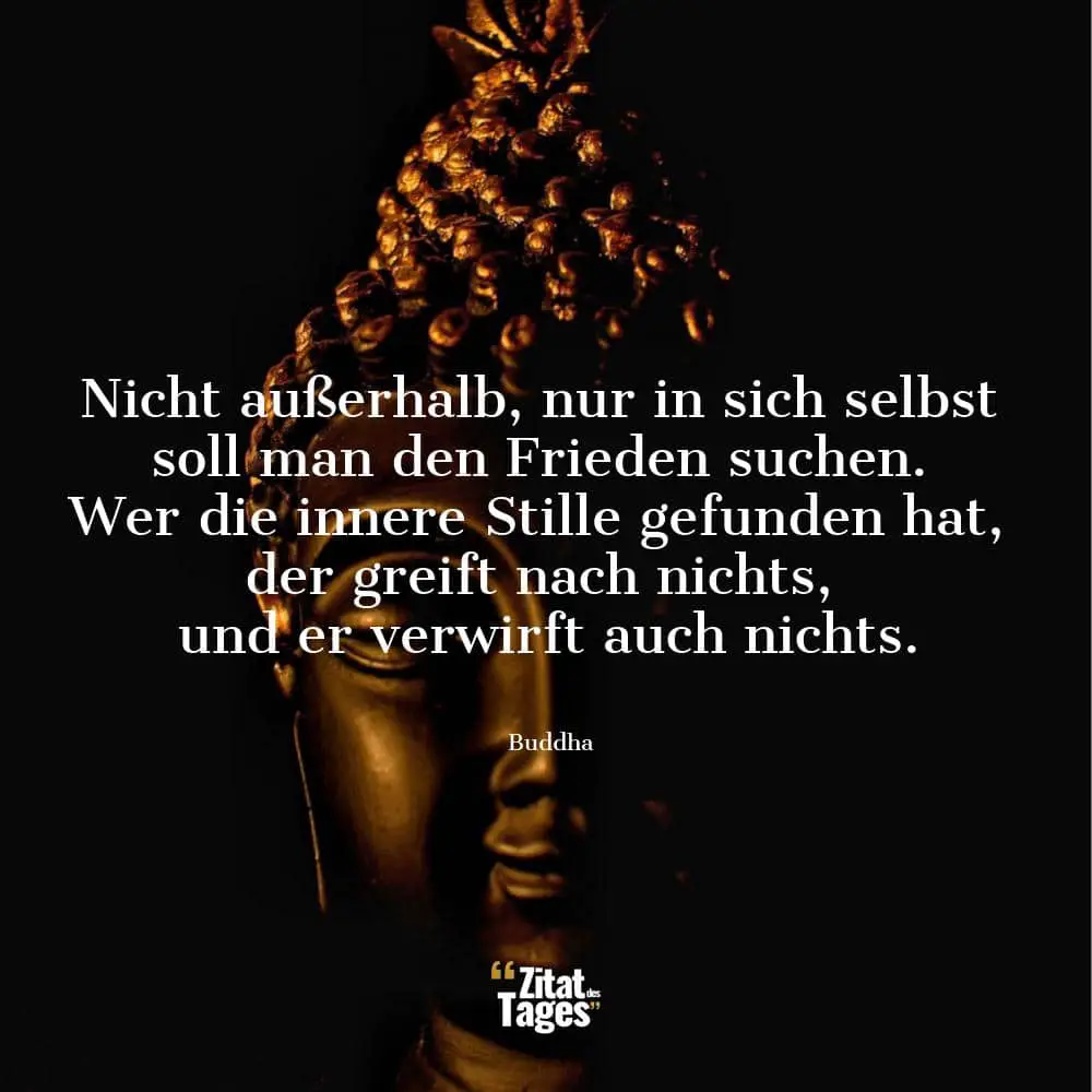 Nicht außerhalb, nur in sich selbst soll man den Frieden suchen. Wer die innere Stille gefunden hat, der greift nach nichts, und er verwirft auch nichts. - Buddha