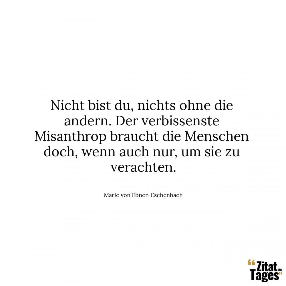 Nicht bist du, nichts ohne die andern. Der verbissenste Misanthrop braucht die Menschen doch, wenn auch nur, um sie zu verachten. - Marie von Ebner-Eschenbach