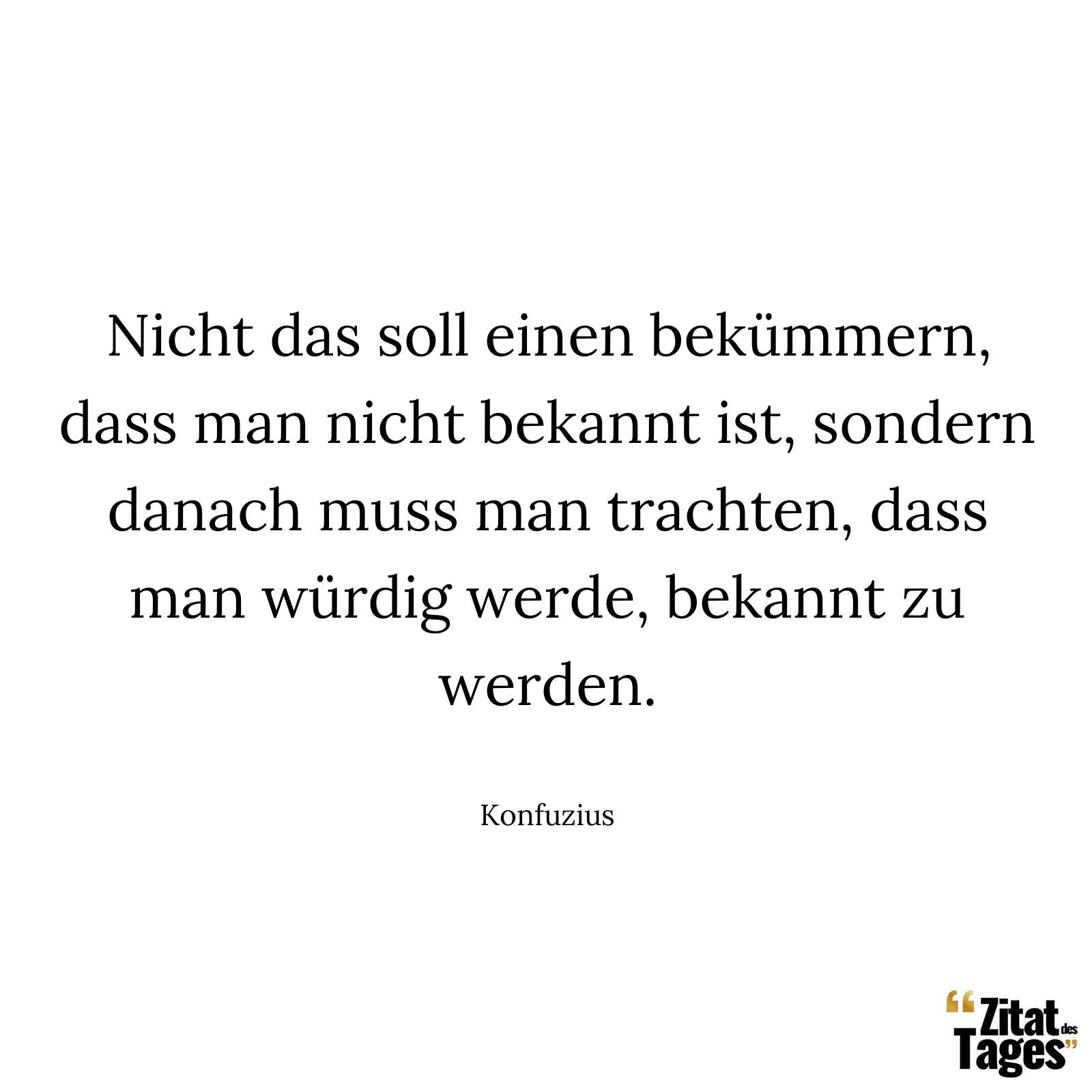 Nicht das soll einen bekümmern, dass man nicht bekannt ist, sondern danach muss man trachten, dass man würdig werde, bekannt zu werden. - Konfuzius