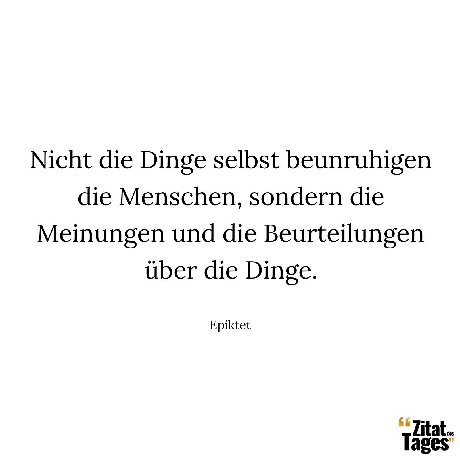 Nicht die Dinge selbst beunruhigen die Menschen, sondern die Meinungen und die Beurteilungen über die Dinge. - Epiktet