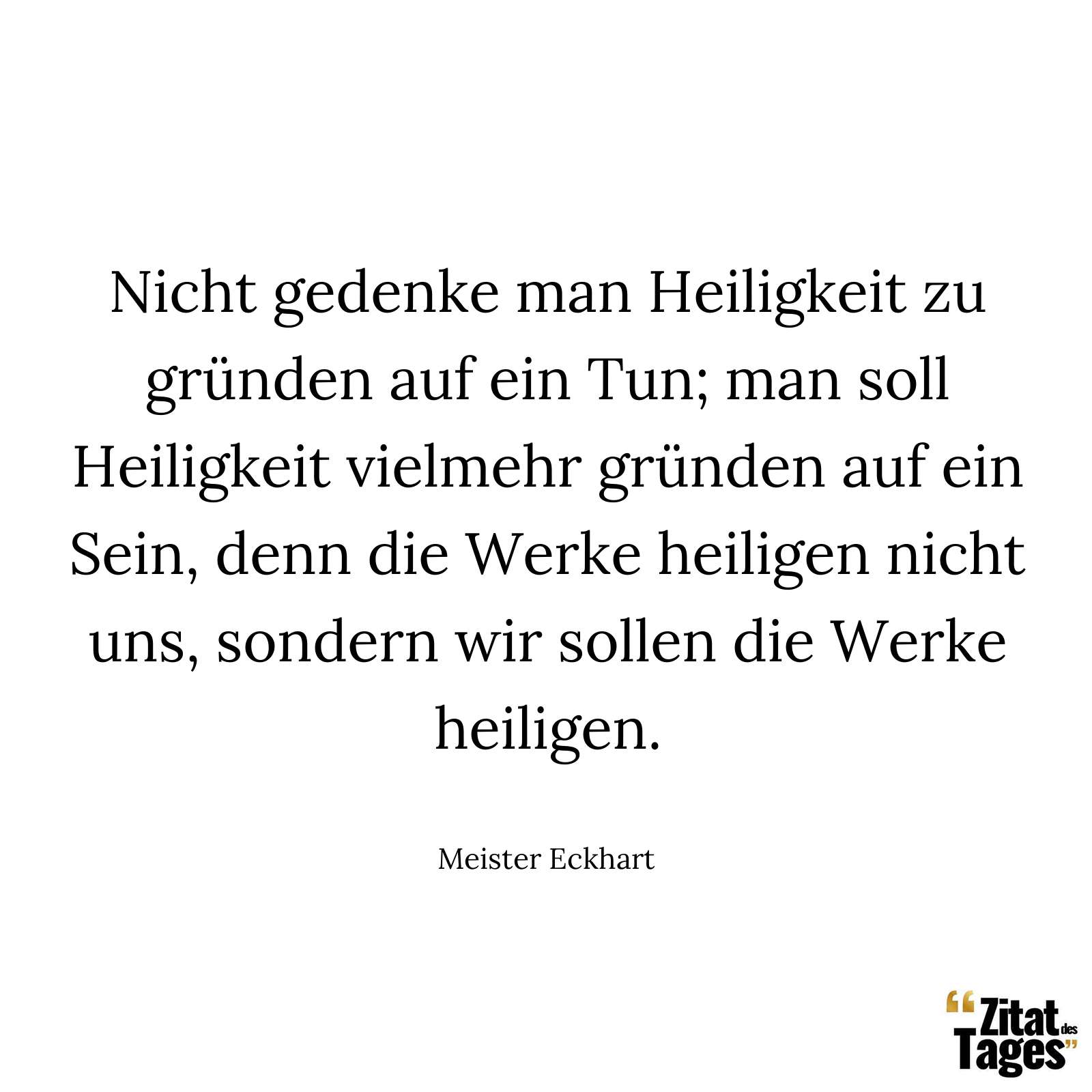 Nicht gedenke man Heiligkeit zu gründen auf ein Tun; man soll Heiligkeit vielmehr gründen auf ein Sein, denn die Werke heiligen nicht uns, sondern wir sollen die Werke heiligen. - Meister Eckhart