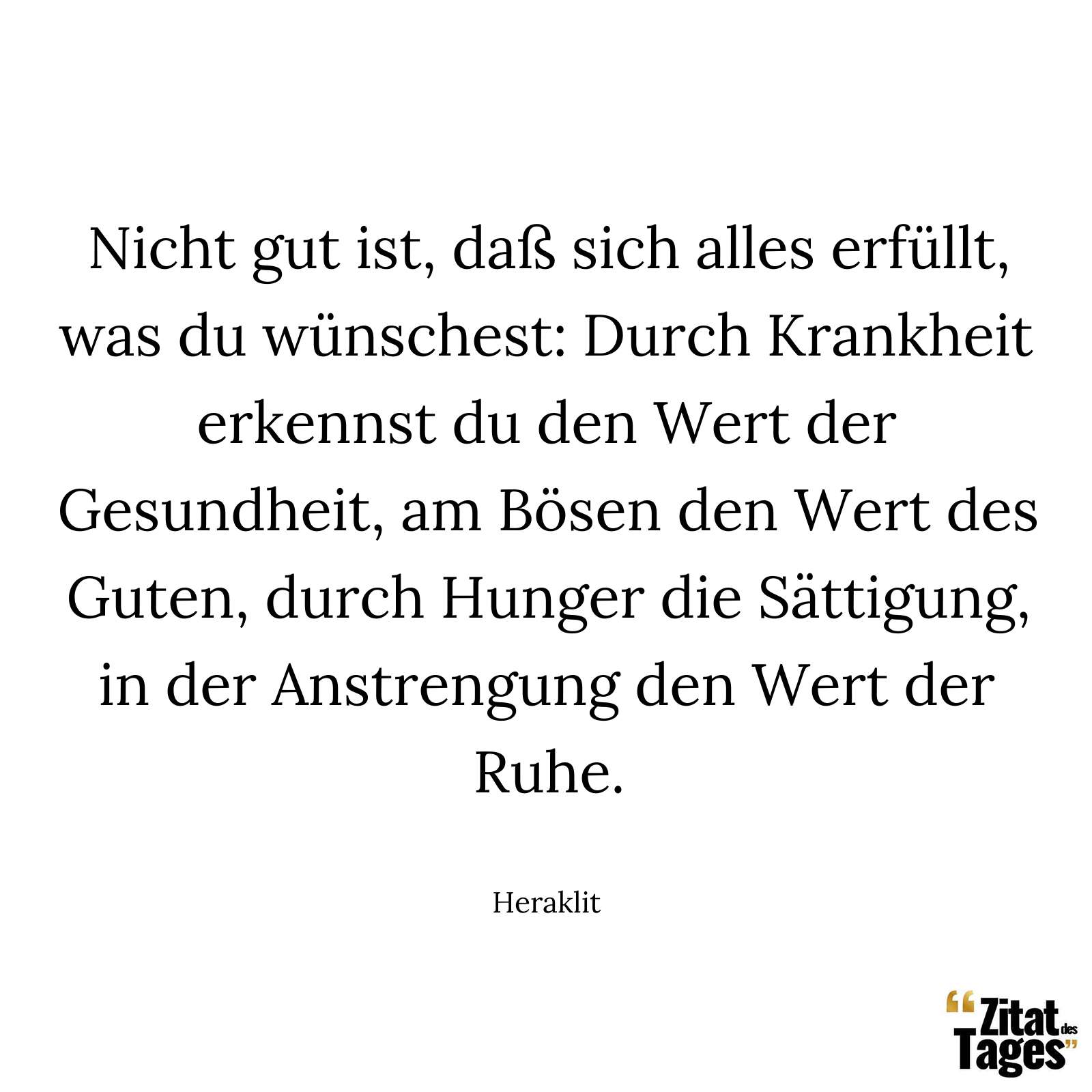 Nicht gut ist, daß sich alles erfüllt, was du wünschest: Durch Krankheit erkennst du den Wert der Gesundheit, am Bösen den Wert des Guten, durch Hunger die Sättigung, in der Anstrengung den Wert der Ruhe. - Heraklit