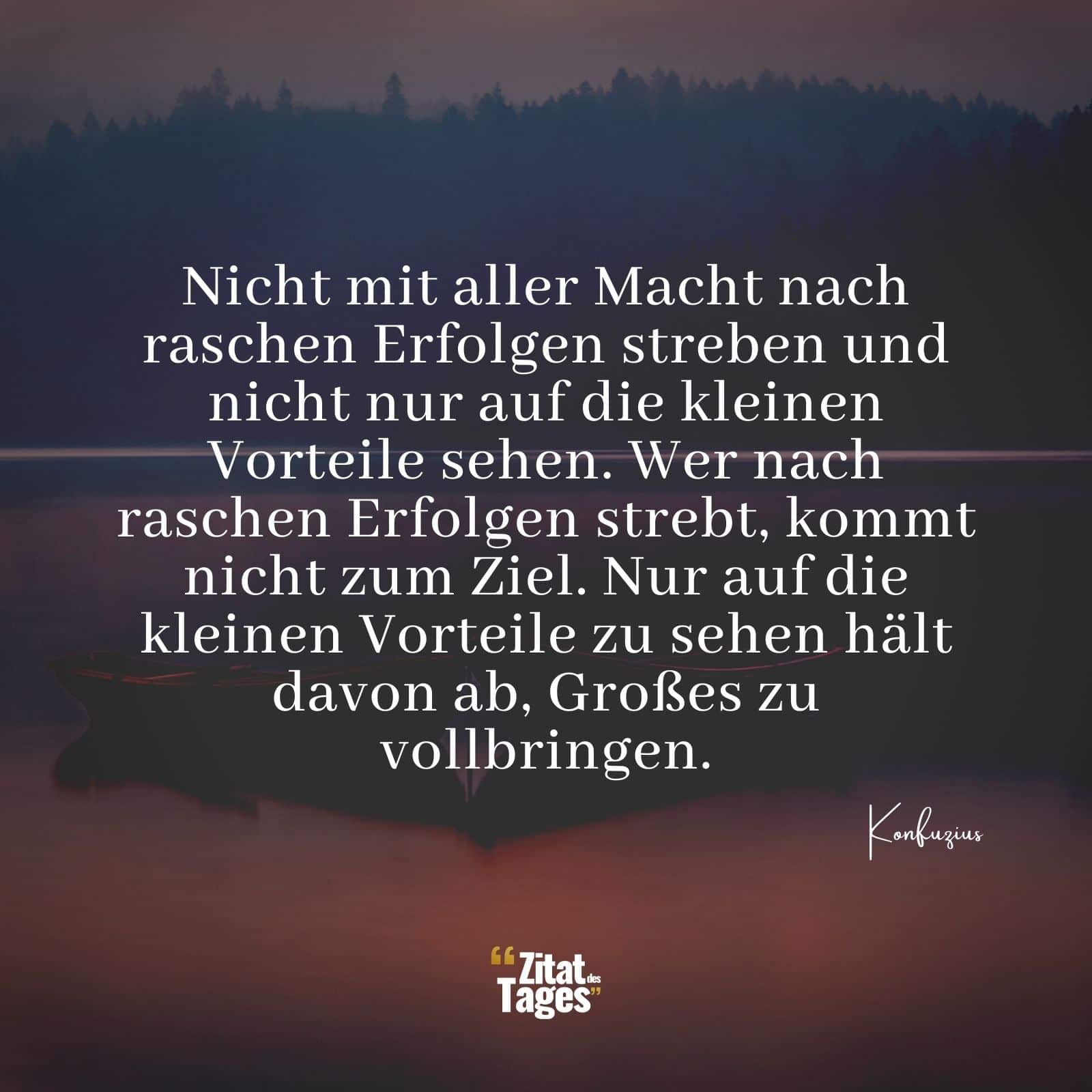 Nicht mit aller Macht nach raschen Erfolgen streben und nicht nur auf die kleinen Vorteile sehen. Wer nach raschen Erfolgen strebt, kommt nicht zum Ziel. Nur auf die kleinen Vorteile zu sehen hält davon ab, Großes zu vollbringen. - Konfuzius