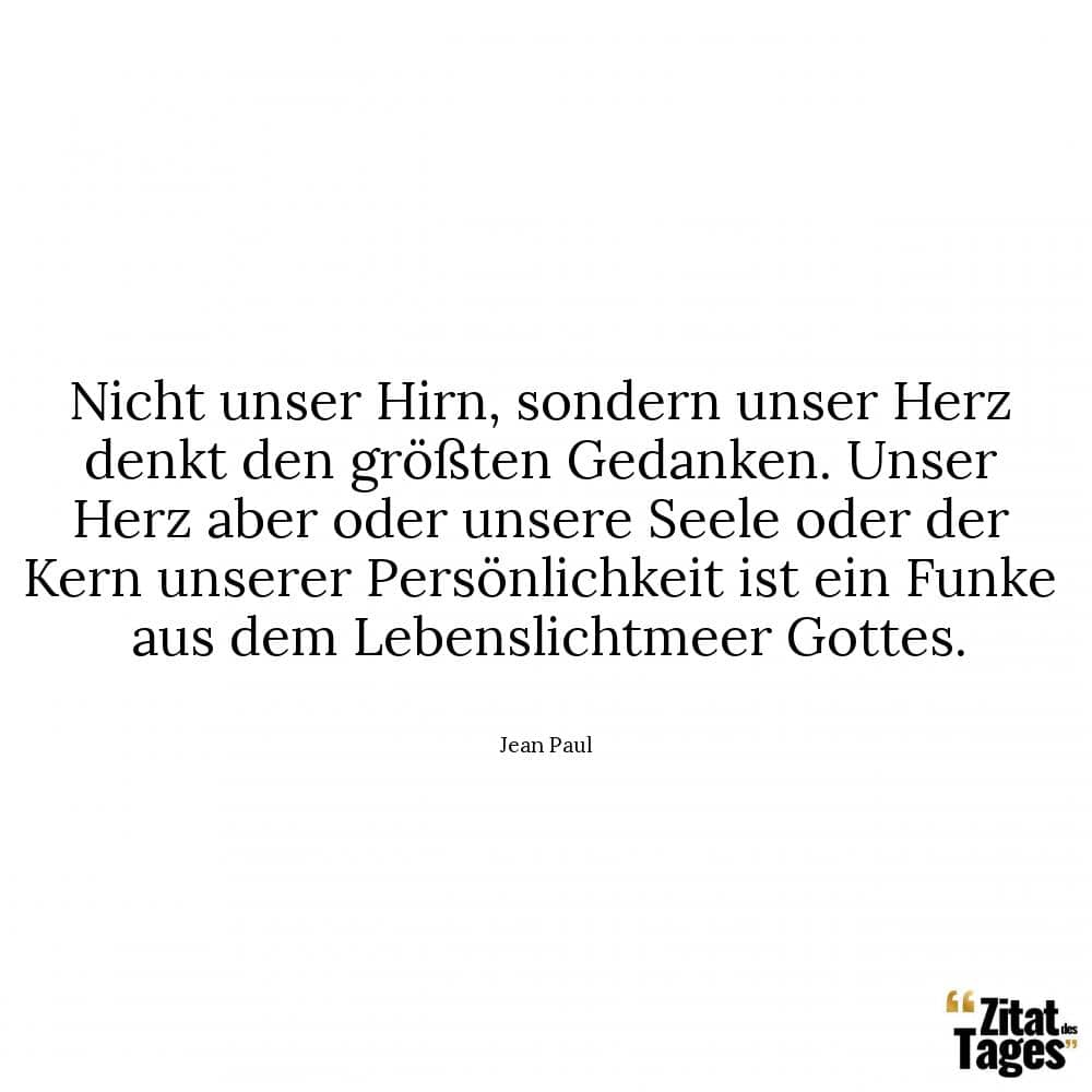 Nicht unser Hirn, sondern unser Herz denkt den größten Gedanken. Unser Herz aber oder unsere Seele oder der Kern unserer Persönlichkeit ist ein Funke aus dem Lebenslichtmeer Gottes. - Jean Paul