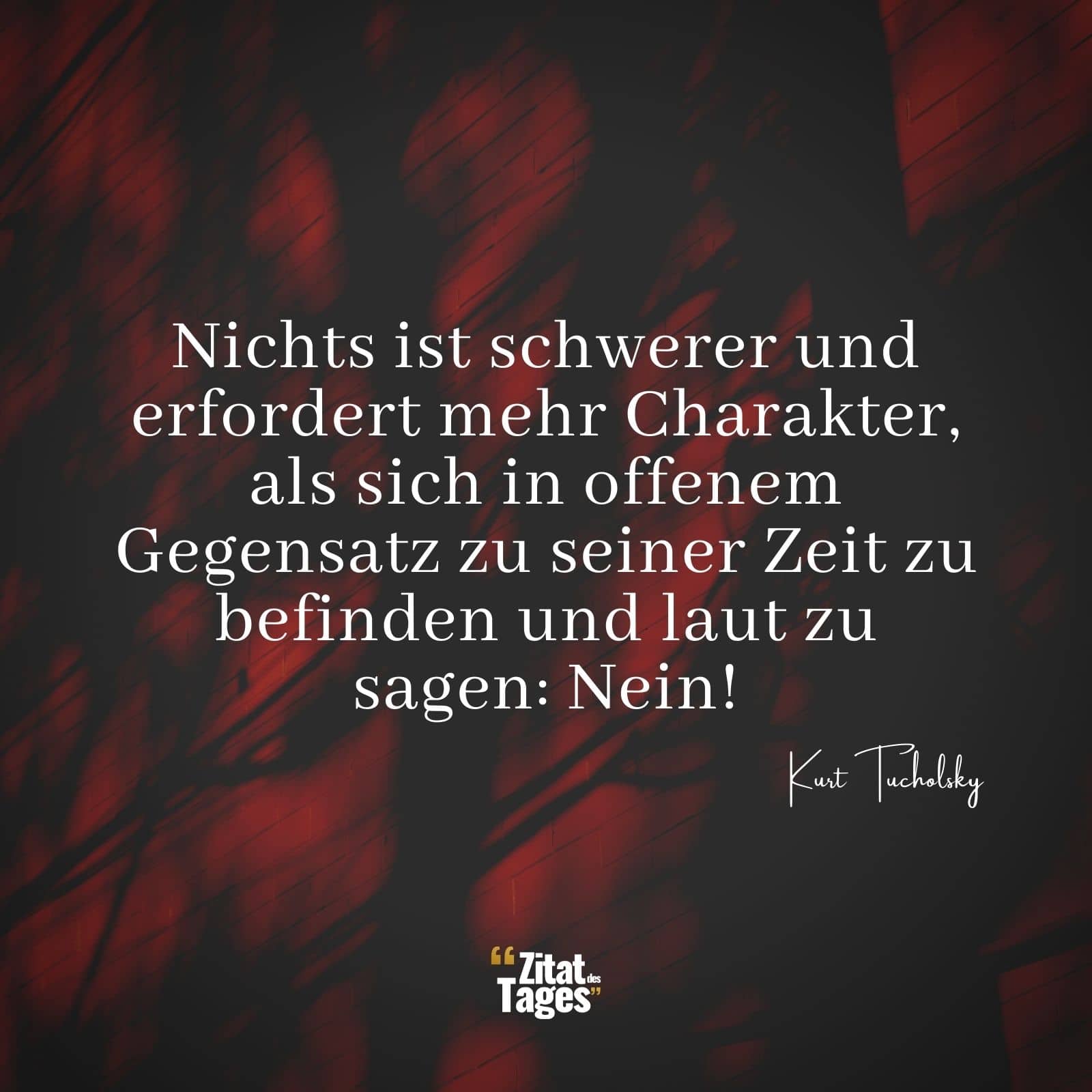 Nichts ist schwerer und erfordert mehr Charakter, als sich in offenem Gegensatz zu seiner Zeit zu befinden und laut zu sagen: Nein! - Kurt Tucholsky