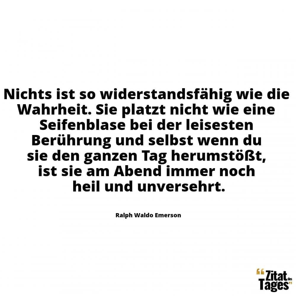 Nichts ist so widerstandsfähig wie die Wahrheit. Sie platzt nicht wie eine Seifenblase bei der leisesten Berührung und selbst wenn du sie den ganzen Tag herumstößt, ist sie am Abend immer noch heil und unversehrt. - Ralph Waldo Emerson