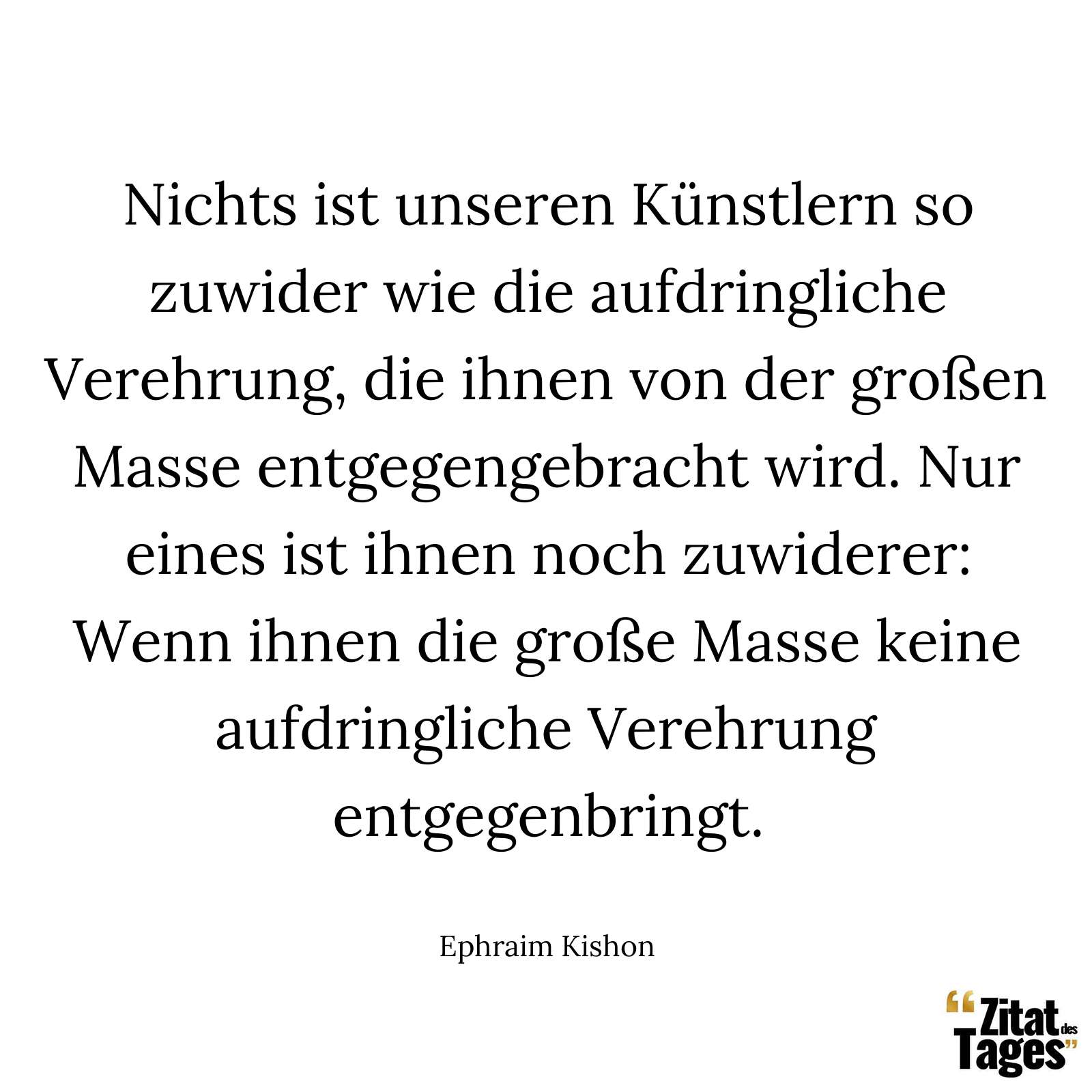 Nichts ist unseren Künstlern so zuwider wie die aufdringliche Verehrung, die ihnen von der großen Masse entgegengebracht wird. Nur eines ist ihnen noch zuwiderer: Wenn ihnen die große Masse keine aufdringliche Verehrung entgegenbringt. - Ephraim Kishon