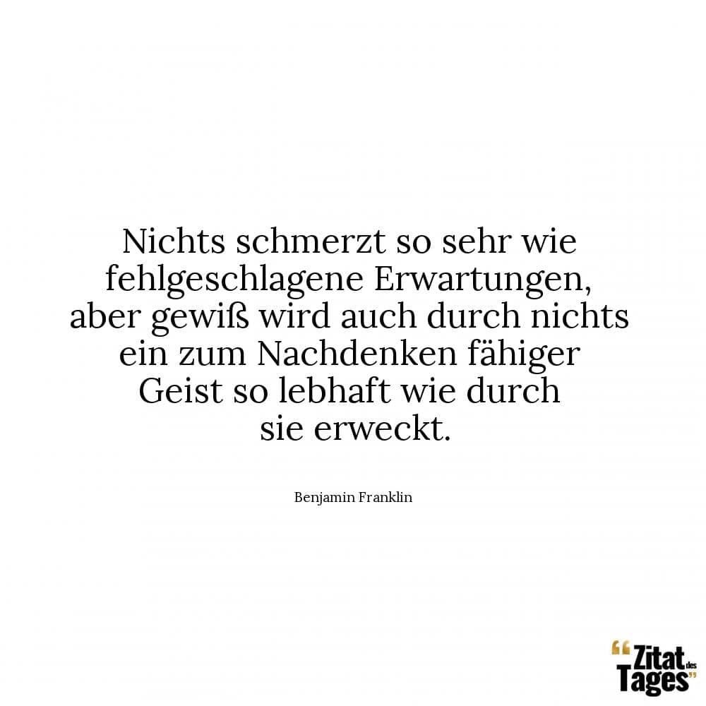 Nichts schmerzt so sehr wie fehlgeschlagene Erwartungen, aber gewiß wird auch durch nichts ein zum Nachdenken fähiger Geist so lebhaft wie durch sie erweckt. - Benjamin Franklin