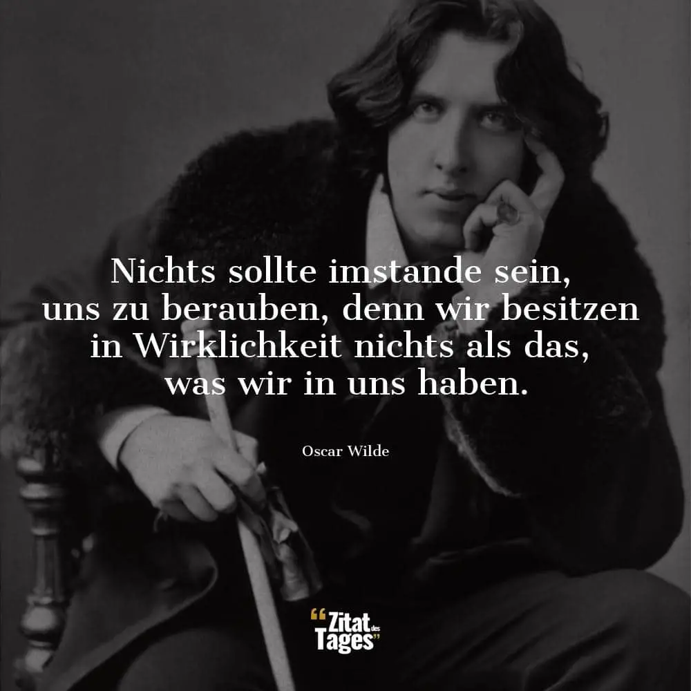 Nichts sollte imstande sein, uns zu berauben, denn wir besitzen in Wirklichkeit nichts als das, was wir in uns haben. - Oscar Wilde