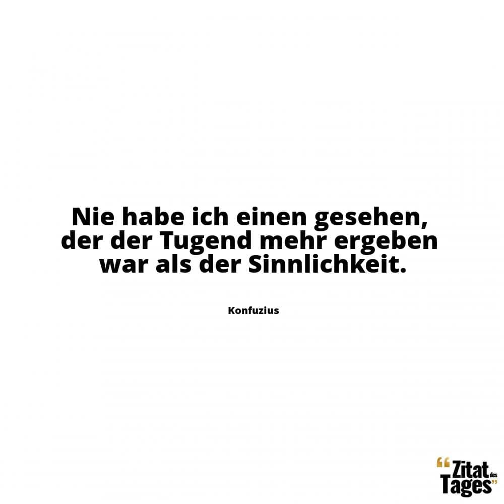 Nie habe ich einen gesehen, der der Tugend mehr ergeben war als der Sinnlichkeit. - Konfuzius