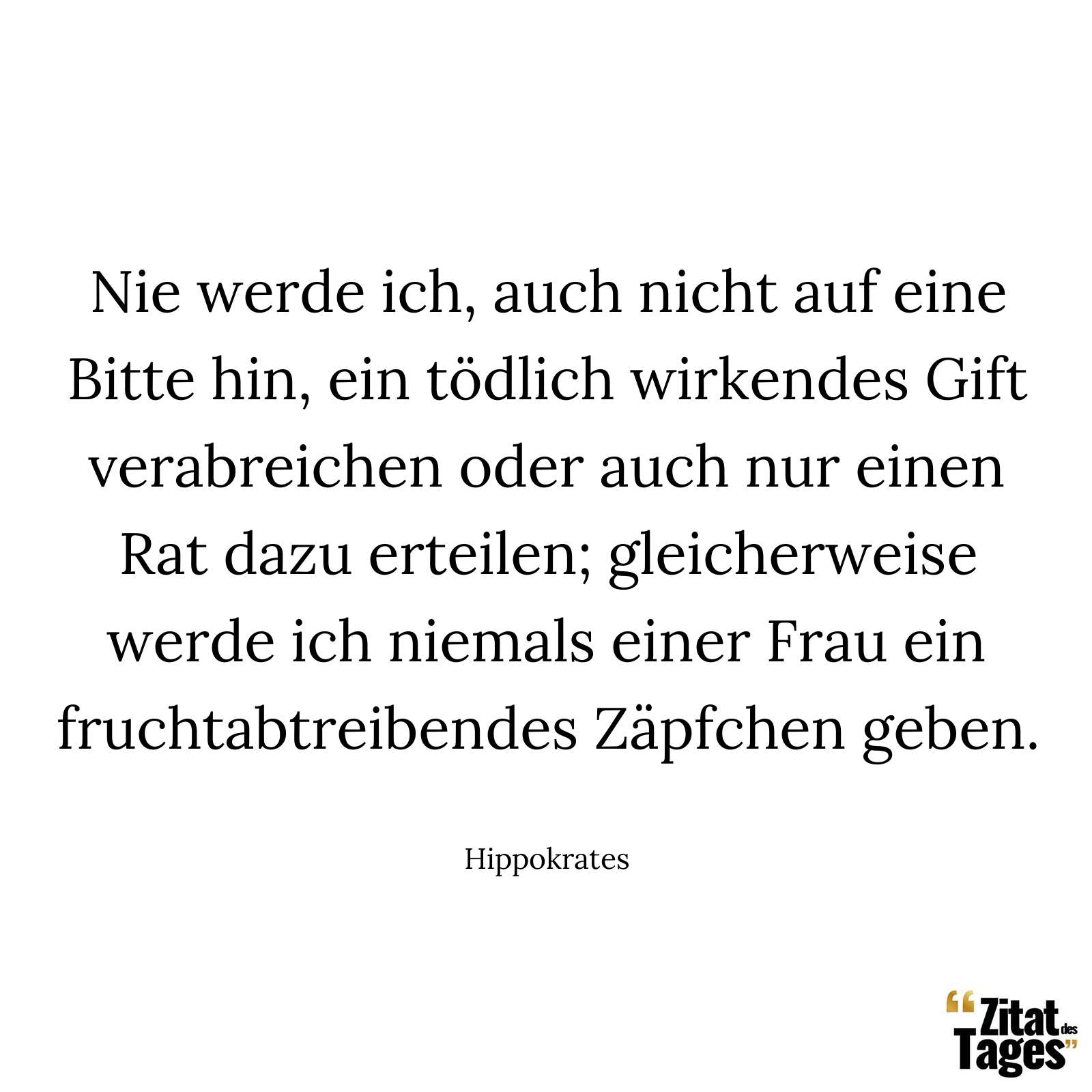 Nie werde ich, auch nicht auf eine Bitte hin, ein tödlich wirkendes Gift verabreichen oder auch nur einen Rat dazu erteilen; gleicherweise werde ich niemals einer Frau ein fruchtabtreibendes Zäpfchen geben. - Hippokrates