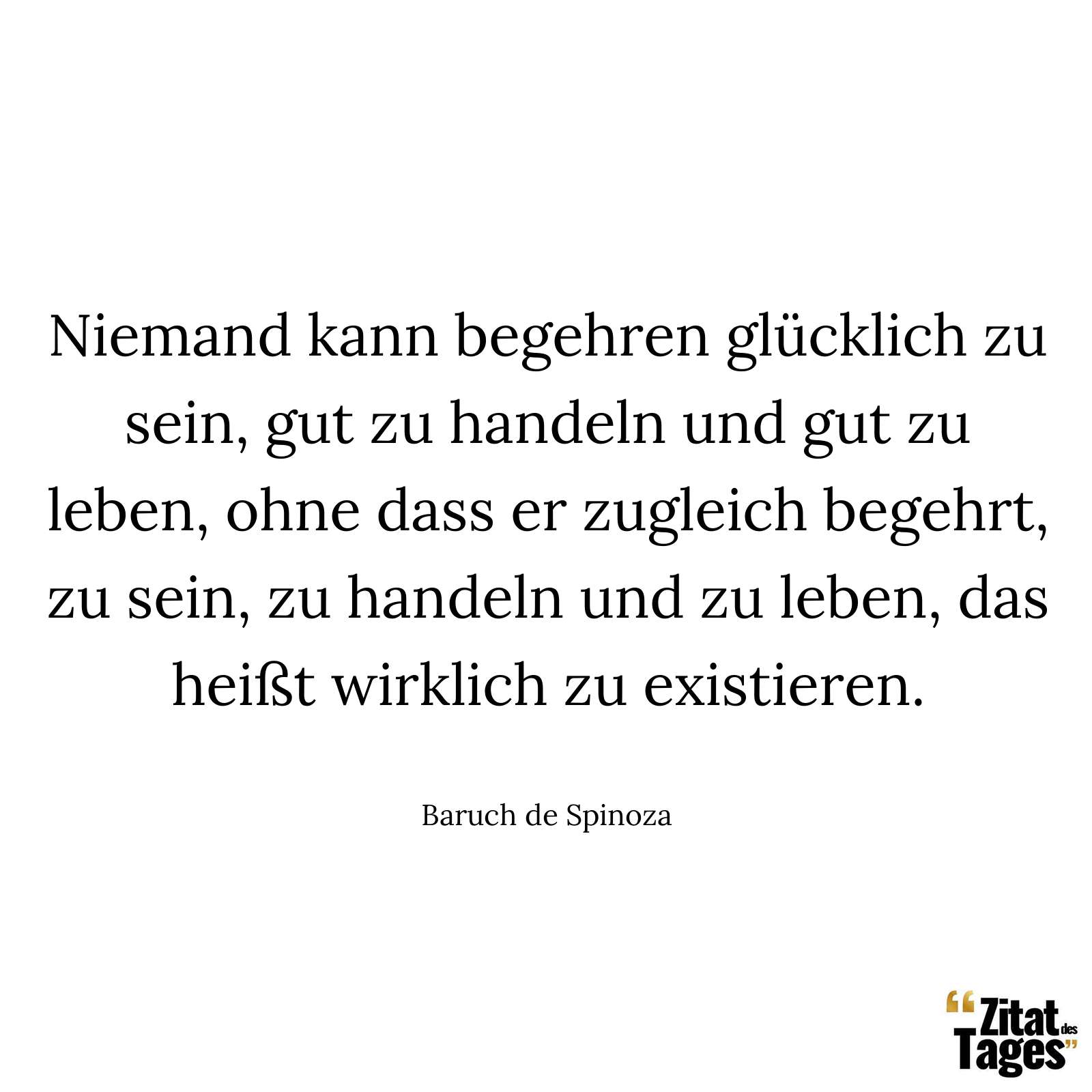 Niemand kann begehren glücklich zu sein, gut zu handeln und gut zu leben, ohne dass er zugleich begehrt, zu sein, zu handeln und zu leben, das heißt wirklich zu existieren. - Baruch de Spinoza