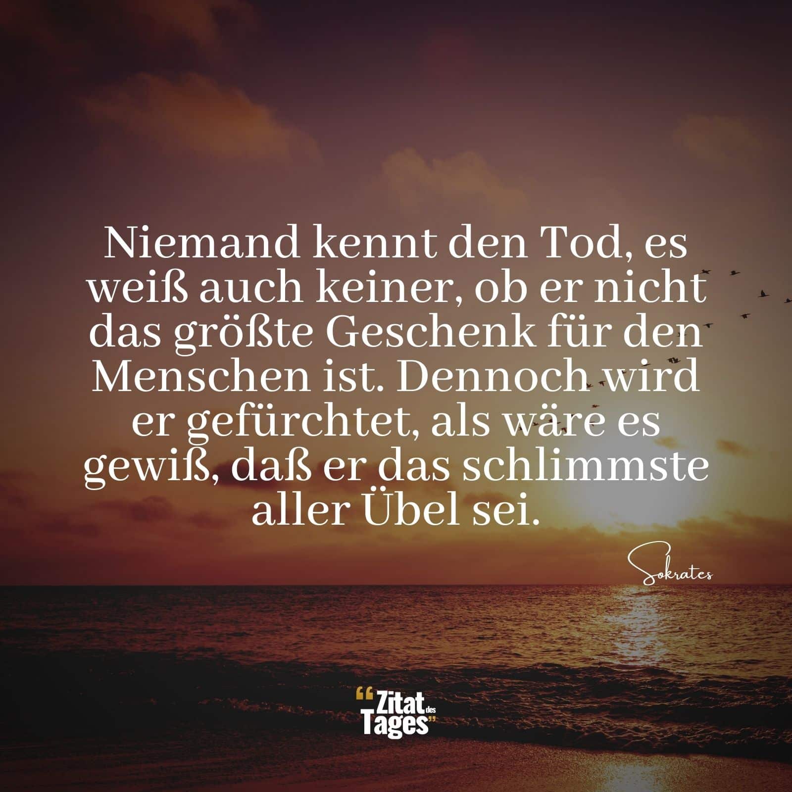 Niemand kennt den Tod, es weiß auch keiner, ob er nicht das größte Geschenk für den Menschen ist. Dennoch wird er gefürchtet, als wäre es gewiß, daß er das schlimmste aller Übel sei. - Sokrates