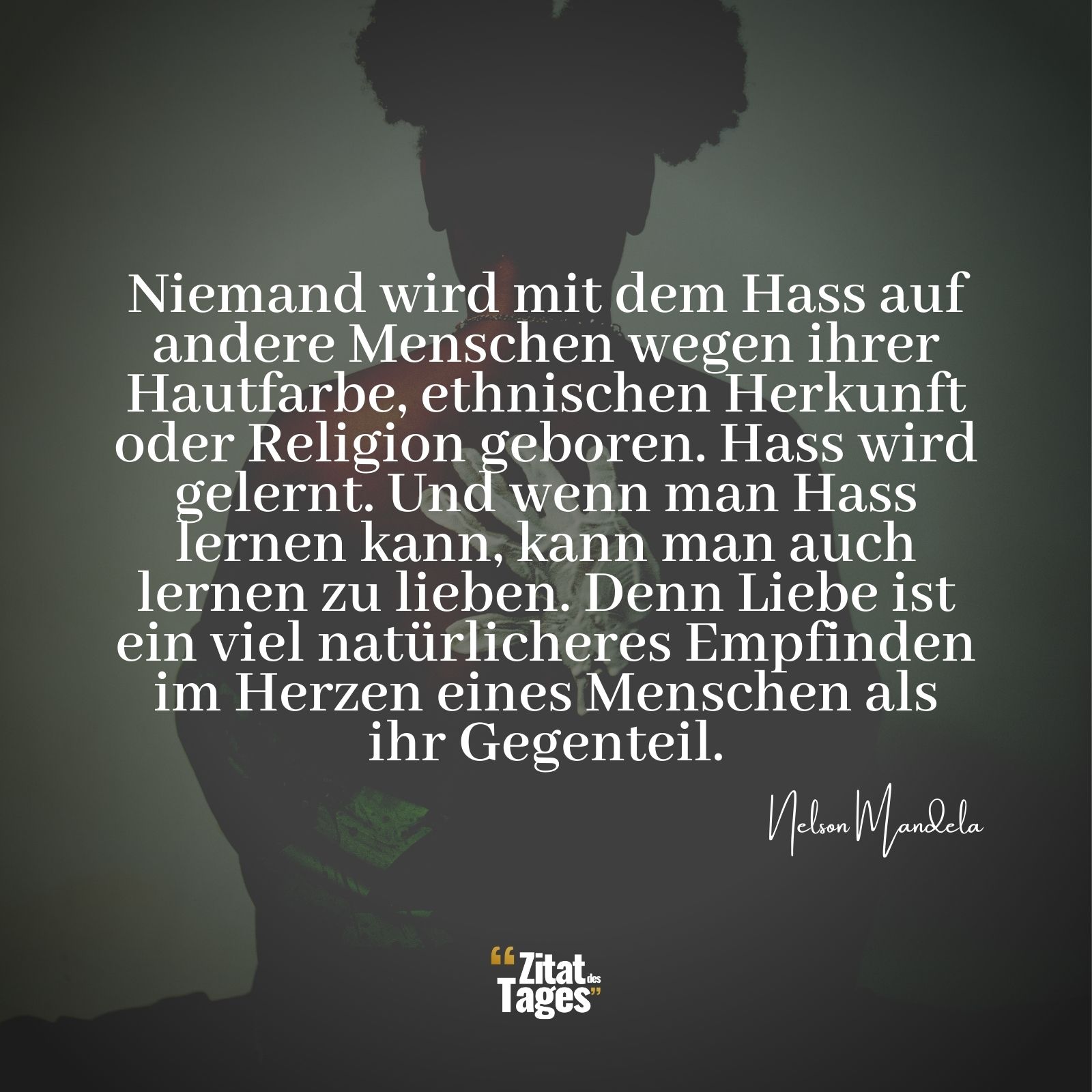 Niemand wird mit dem Hass auf andere Menschen wegen ihrer Hautfarbe, ethnischen Herkunft oder Religion geboren. Hass wird gelernt. Und wenn man Hass lernen kann, kann man auch lernen zu lieben. Denn Liebe ist ein viel natürlicheres Empfinden im Herzen eines Menschen als ihr Gegenteil. - Nelson Mandela