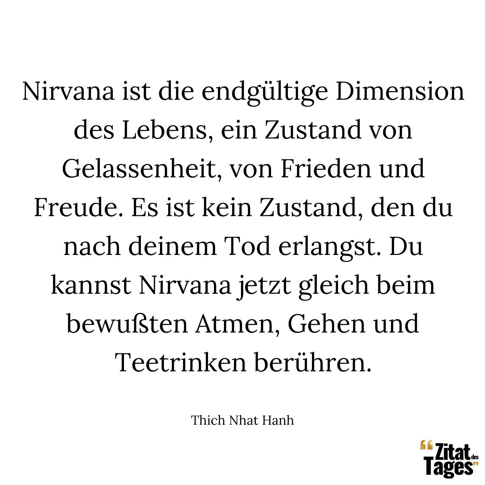 Nirvana ist die endgültige Dimension des Lebens, ein Zustand von Gelassenheit, von Frieden und Freude. Es ist kein Zustand, den du nach deinem Tod erlangst. Du kannst Nirvana jetzt gleich beim bewußten Atmen, Gehen und Teetrinken berühren. - Thich Nhat Hanh