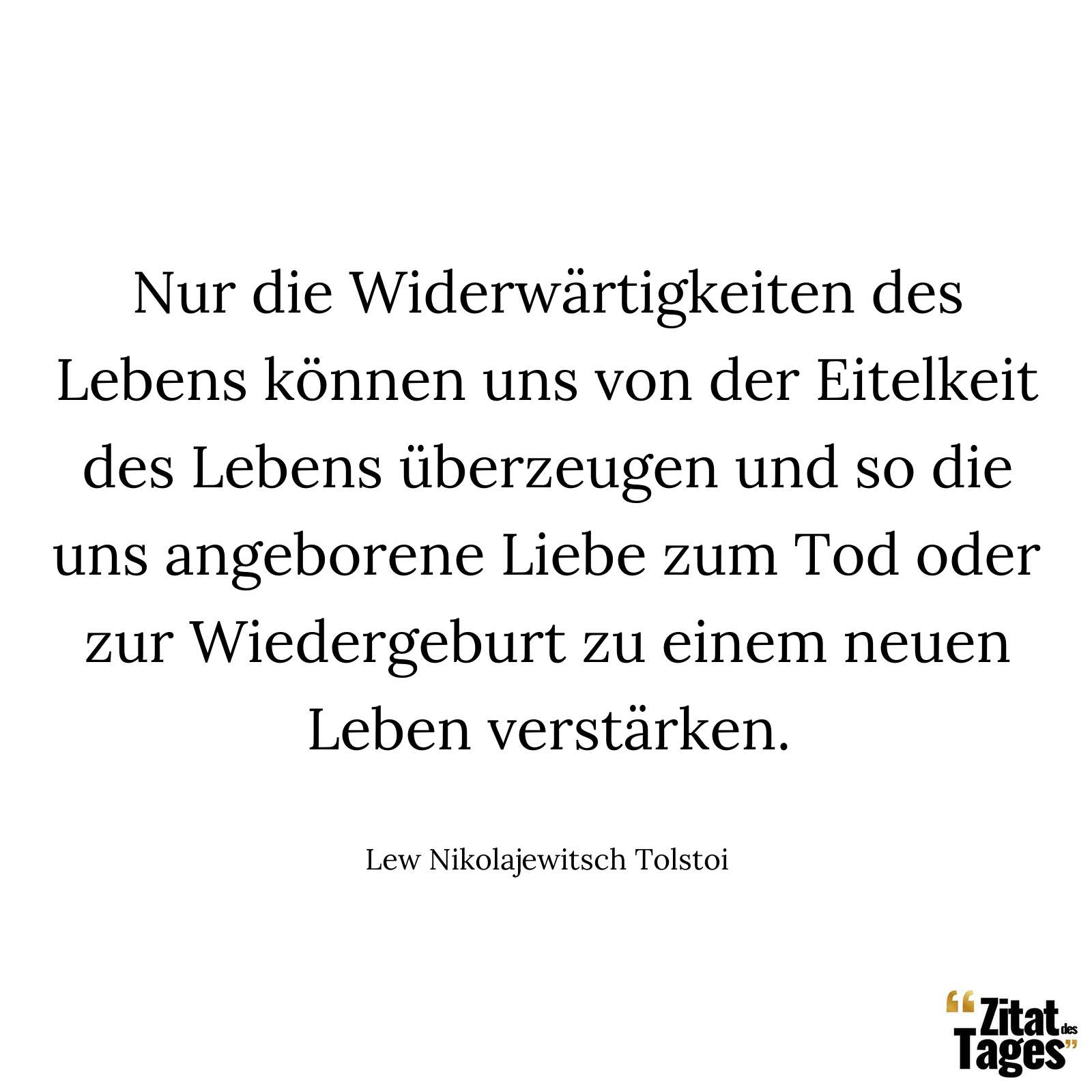 Nur die Widerwärtigkeiten des Lebens können uns von der Eitelkeit des Lebens überzeugen und so die uns angeborene Liebe zum Tod oder zur Wiedergeburt zu einem neuen Leben verstärken. - Lew Nikolajewitsch Tolstoi