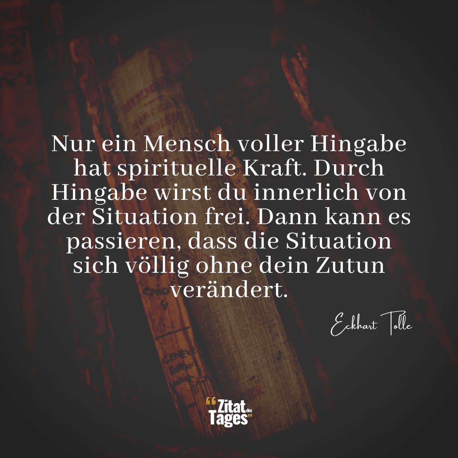 Nur ein Mensch voller Hingabe hat spirituelle Kraft. Durch Hingabe wirst du innerlich von der Situation frei. Dann kann es passieren, dass die Situation sich völlig ohne dein Zutun verändert. - Eckhart Tolle