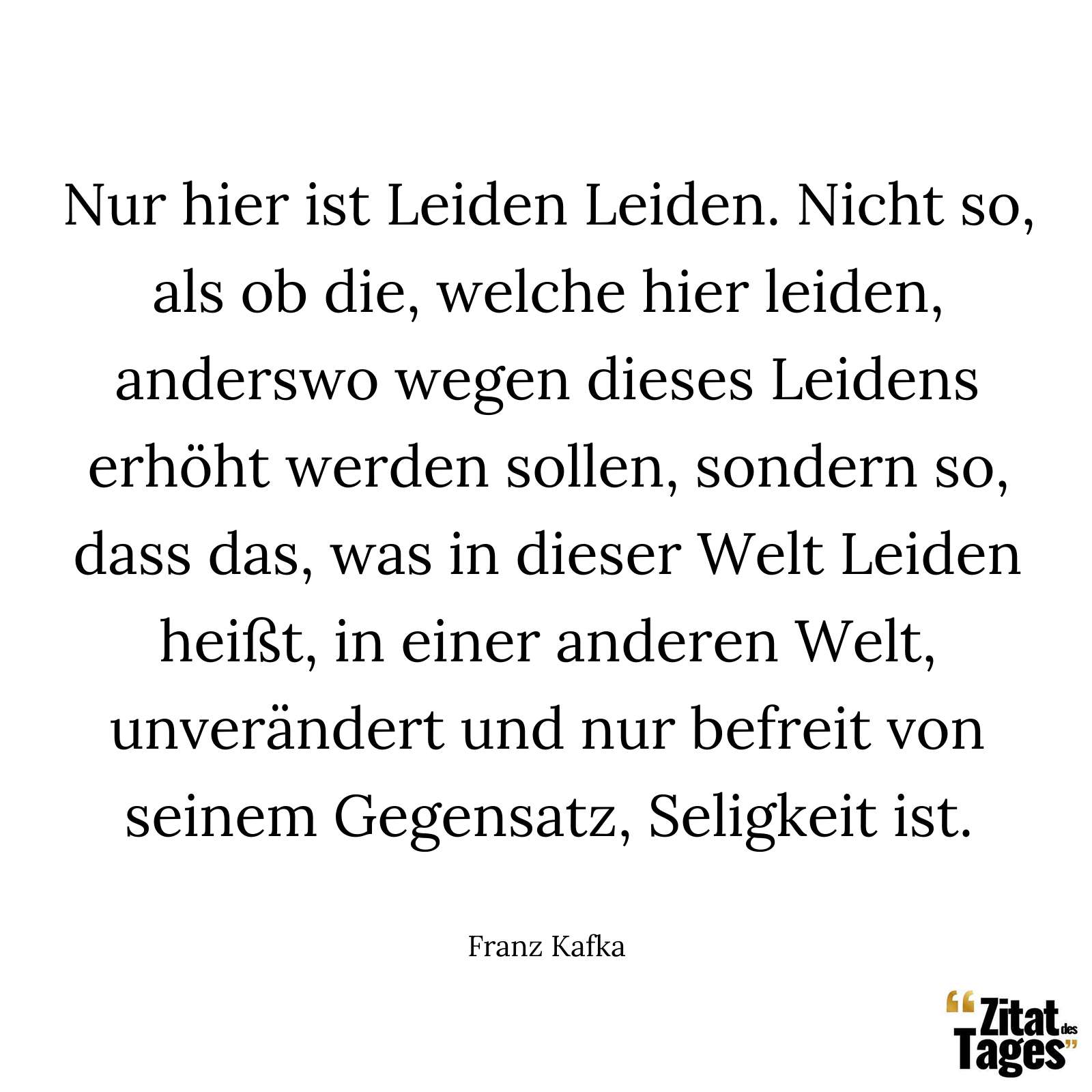 Nur hier ist Leiden Leiden. Nicht so, als ob die, welche hier leiden, anderswo wegen dieses Leidens erhöht werden sollen, sondern so, dass das, was in dieser Welt Leiden heißt, in einer anderen Welt, unverändert und nur befreit von seinem Gegensatz, Seligkeit ist. - Franz Kafka