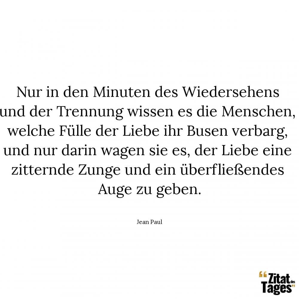 Nur in den Minuten des Wiedersehens und der Trennung wissen es die Menschen, welche Fülle der Liebe ihr Busen verbarg, und nur darin wagen sie es, der Liebe eine zitternde Zunge und ein überfließendes Auge zu geben. - Jean Paul