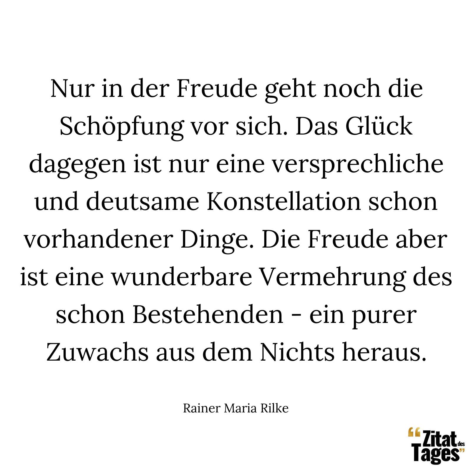 Nur in der Freude geht noch die Schöpfung vor sich. Das Glück dagegen ist nur eine versprechliche und deutsame Konstellation schon vorhandener Dinge. Die Freude aber ist eine wunderbare Vermehrung des schon Bestehenden - ein purer Zuwachs aus dem Nichts heraus. - Rainer Maria Rilke