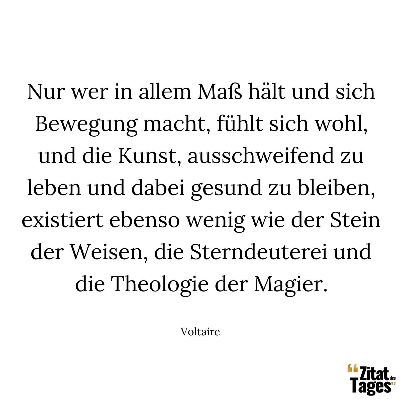 Nur wer in allem Maß hält und sich Bewegung macht, fühlt sich wohl, und die Kunst, ausschweifend zu leben und dabei gesund zu bleiben, existiert ebenso wenig wie der Stein der Weisen, die Sterndeuterei und die Theologie der Magier. - Voltaire