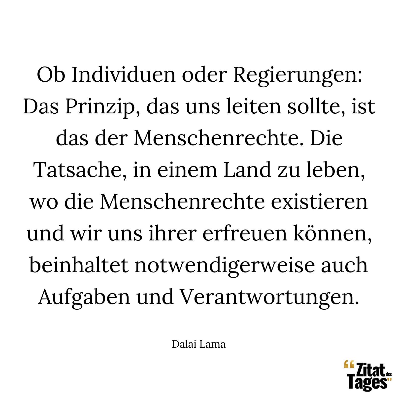 Ob Individuen oder Regierungen: Das Prinzip, das uns leiten sollte, ist das der Menschenrechte. Die Tatsache, in einem Land zu leben, wo die Menschenrechte existieren und wir uns ihrer erfreuen können, beinhaltet notwendigerweise auch Aufgaben und Verantwortungen. - Dalai Lama