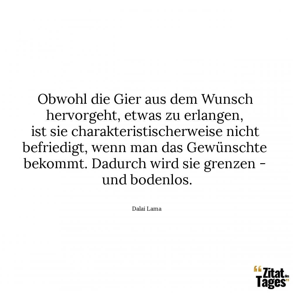 Obwohl die Gier aus dem Wunsch hervorgeht, etwas zu erlangen, ist sie charakteristischerweise nicht befriedigt, wenn man das Gewünschte bekommt. Dadurch wird sie grenzen - und bodenlos. - Dalai Lama