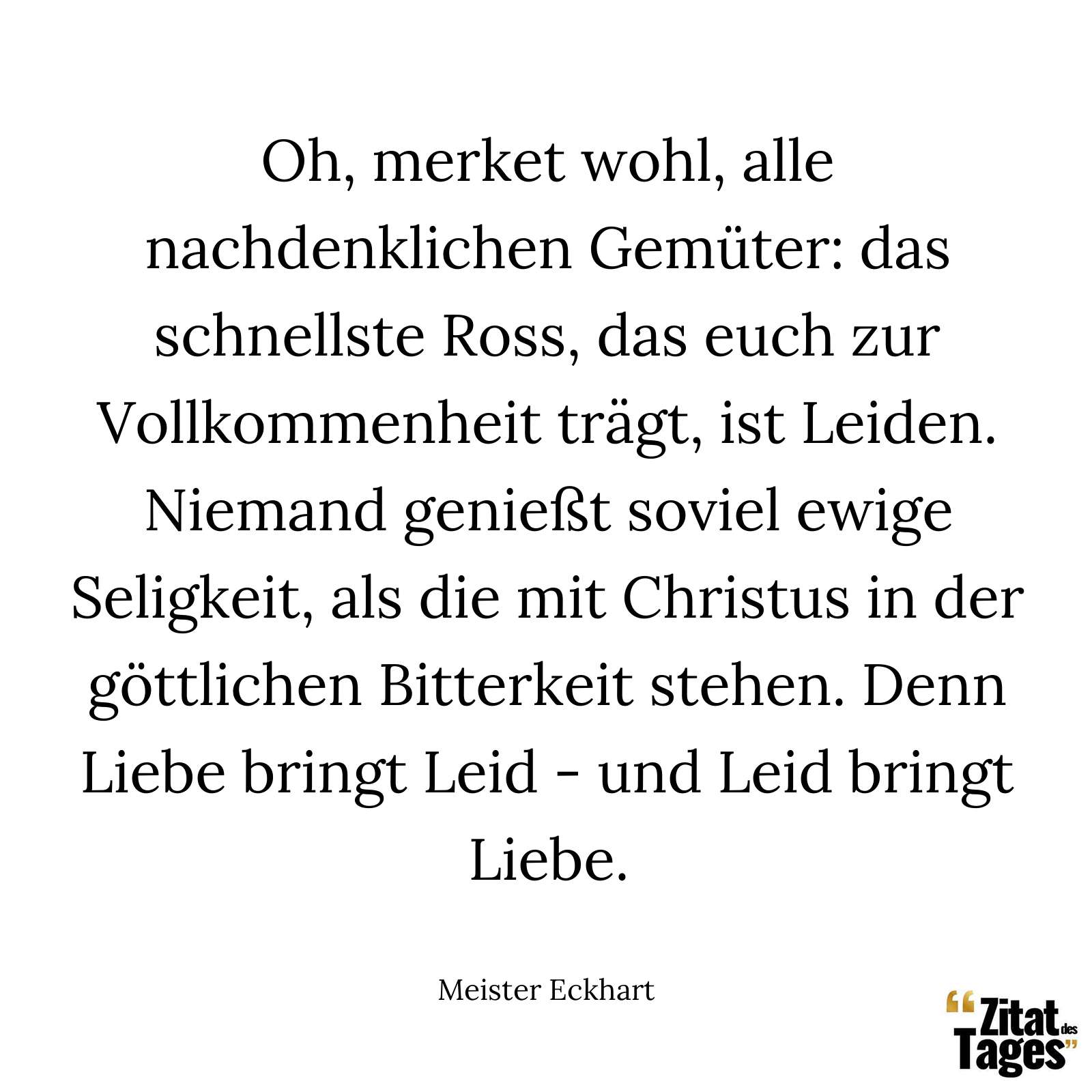 Oh, merket wohl, alle nachdenklichen Gemüter: das schnellste Ross, das euch zur Vollkommenheit trägt, ist Leiden. Niemand genießt soviel ewige Seligkeit, als die mit Christus in der göttlichen Bitterkeit stehen. Denn Liebe bringt Leid - und Leid bringt Liebe. - Meister Eckhart