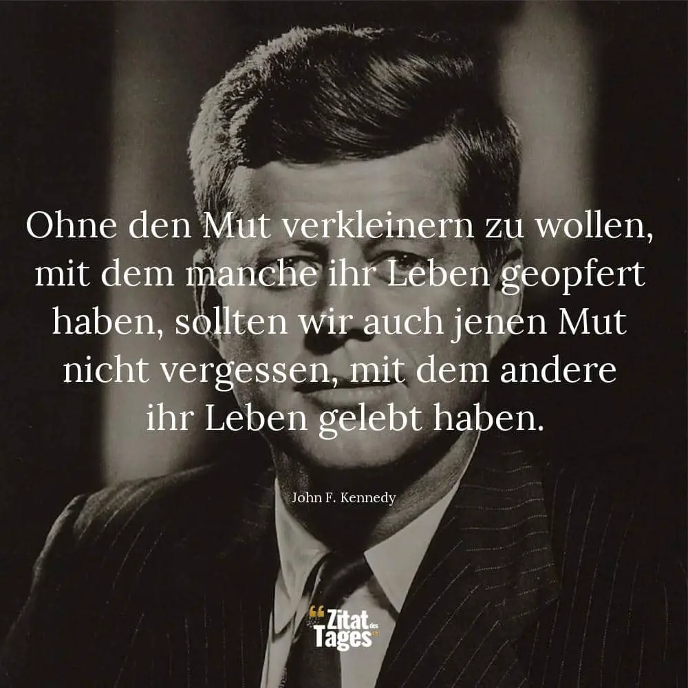 Ohne den Mut verkleinern zu wollen, mit dem manche ihr Leben geopfert haben, sollten wir auch jenen Mut nicht vergessen, mit dem andere ihr Leben gelebt haben. - John F. Kennedy