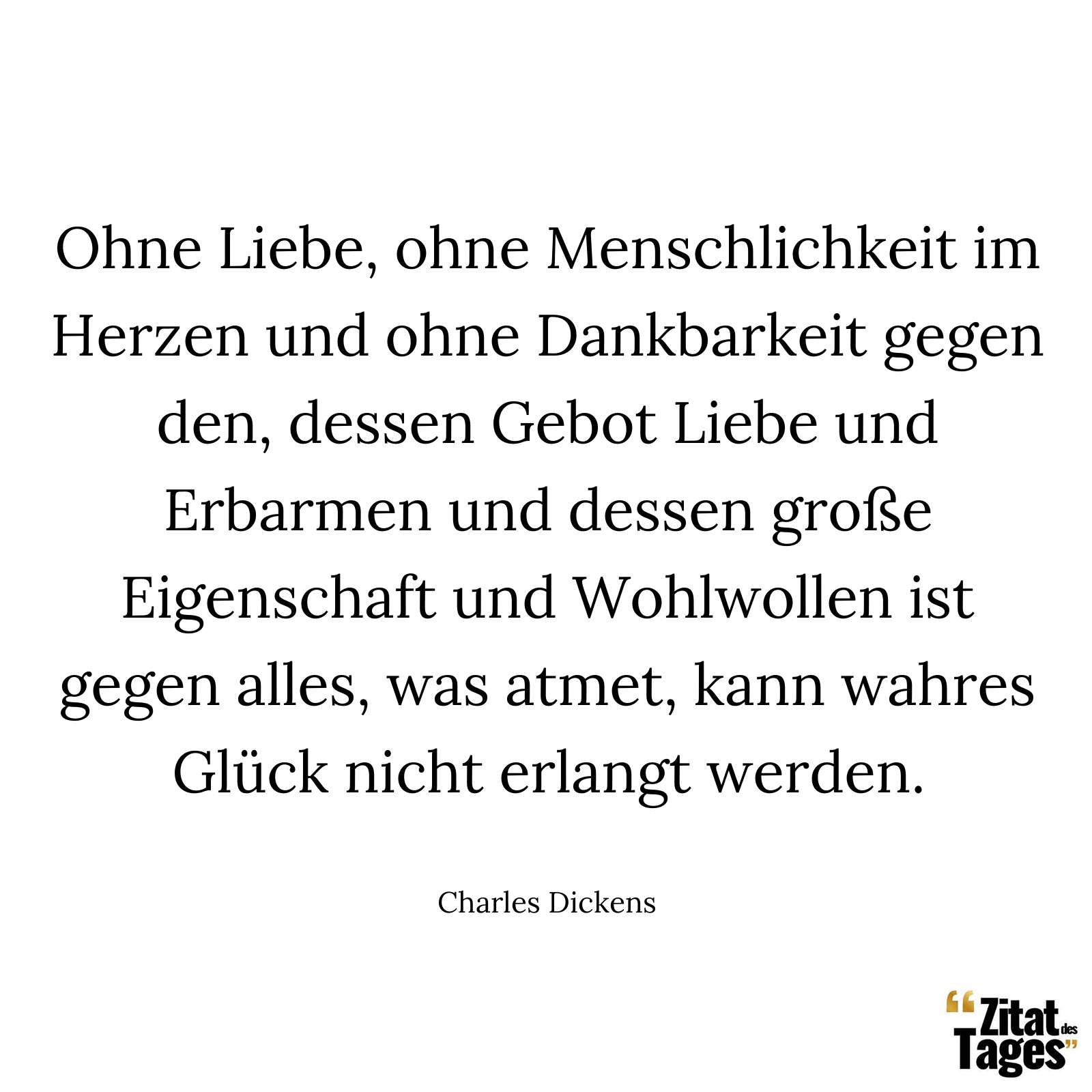 Ohne Liebe, ohne Menschlichkeit im Herzen und ohne Dankbarkeit gegen den, dessen Gebot Liebe und Erbarmen und dessen große Eigenschaft und Wohlwollen ist gegen alles, was atmet, kann wahres Glück nicht erlangt werden. - Charles Dickens