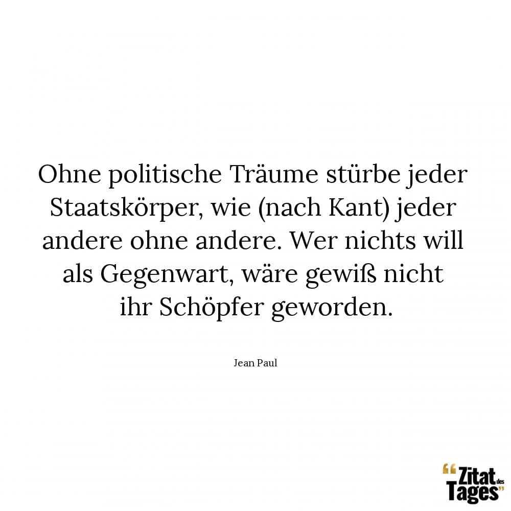 Ohne politische Träume stürbe jeder Staatskörper, wie (nach Kant) jeder andere ohne andere. Wer nichts will als Gegenwart, wäre gewiß nicht ihr Schöpfer geworden. - Jean Paul